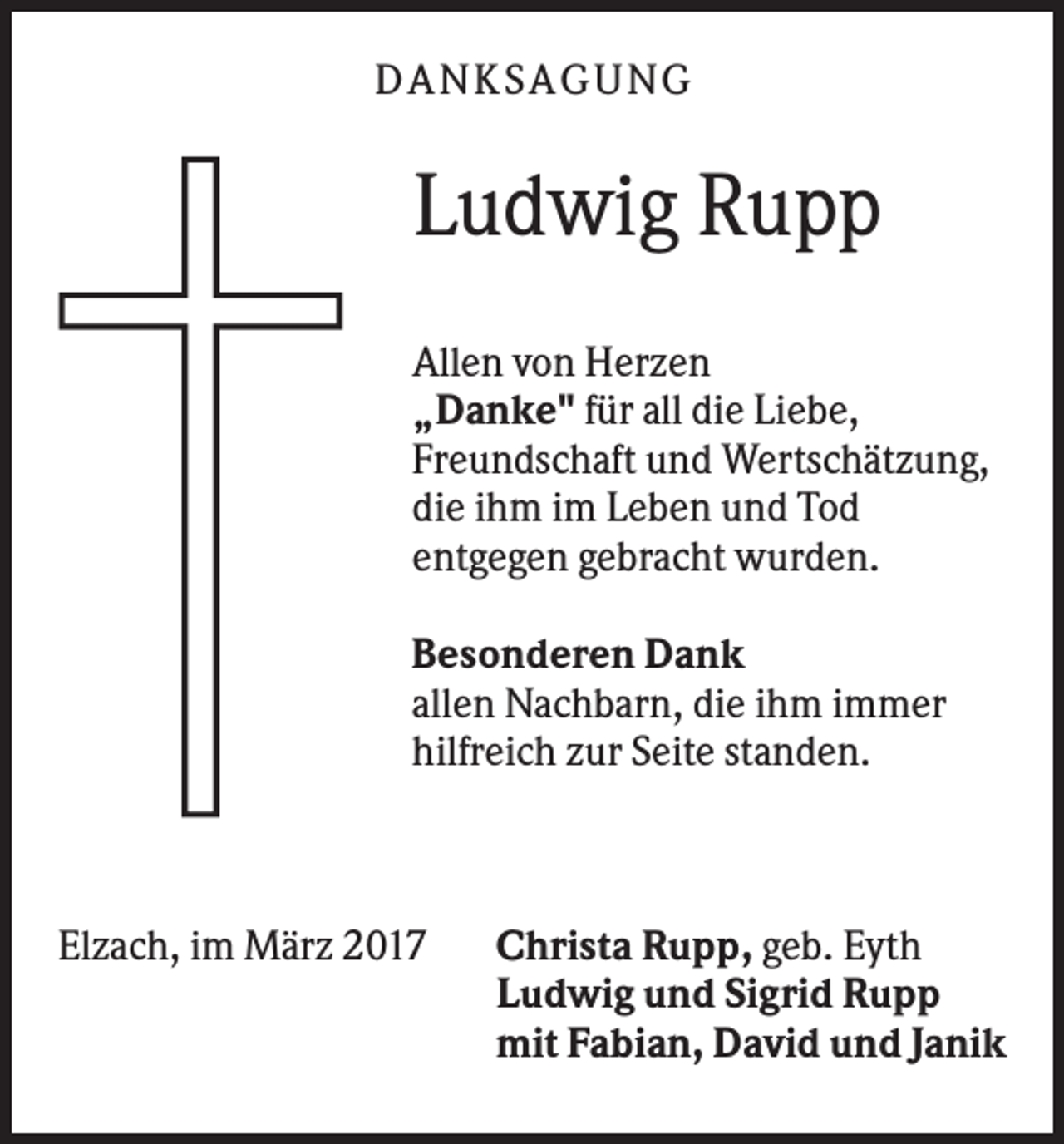 <p>DAN KS AGUN G</p><p>Ludwig Rupp<br />Allen von Herzen<br />„Danke" für all die Liebe,<br />Freundschaft und Wertschätzung,<br />die ihm im Leben und Tod<br />entgegen gebracht wurden.<br />Besonderen Dank<br />allen Nachbarn, die ihm immer<br />hilfreich zur Seite standen.</p><p>Elzach, im März 2017</p><p>Christa Rupp, geb. Eyth<br />Ludwig und Sigrid Rupp<br />mit Fabian, David und Janik</p>
