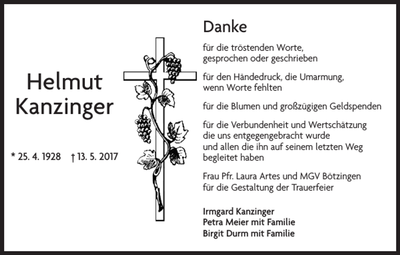 <p>Danke<br />für die tröstenden Worte,<br />gesprochen oder geschrieben</p><p>Helmut<br />Kanzinger<br />* 25. 4. 1928 † 13. 5. 2017</p><p>für den Händedruck, die Umarmung,<br />wenn Worte fehlten<br />für die Blumen und großzügigen Geldspenden<br />für die Verbundenheit und Wertschätzung<br />die uns entgegengebracht wurde<br />und allen die ihn auf seinem letzten Weg<br />begleitet haben<br />Frau Pfr. Laura Artes und MGV Bötzingen<br />für die Gestaltung der Trauerfeier<br />Irmgard Kanzinger<br />Petra Meier mit Familie<br />Birgit Durm mit Familie</p>