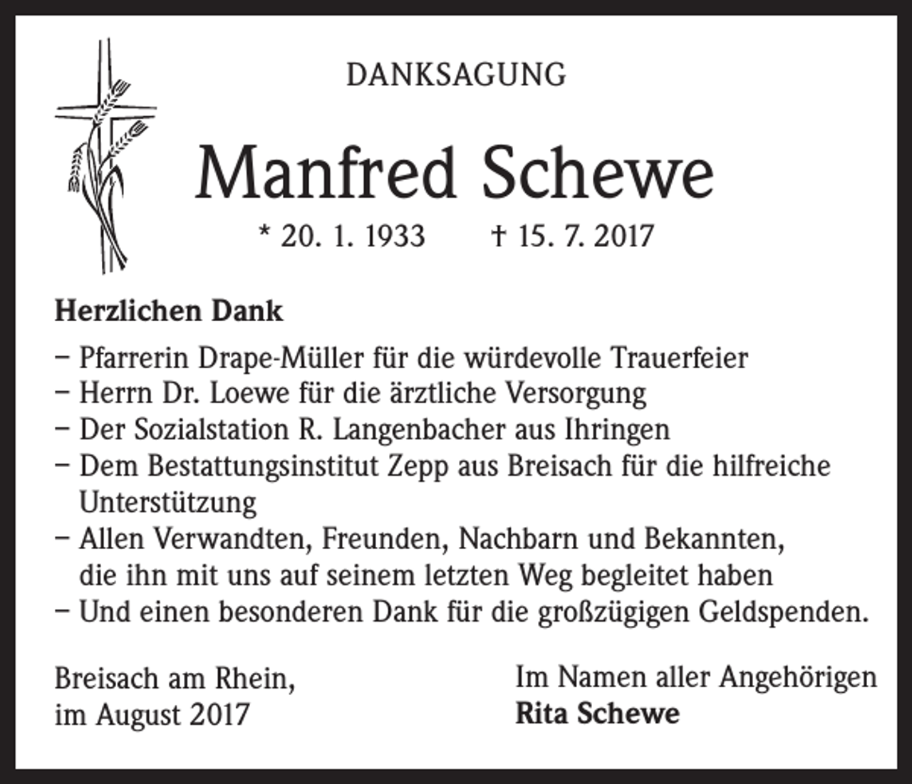 <p>DANKSAGUNG</p><p>Manfred Schewe<br />* 20. 1. 1933 † 15. 7. 2017</p><p>Herzlichen Dank<br />– Pfarrerin Drape-Müller für die würdevolle Trauerfeier<br />– Herrn Dr. Loewe für die ärztliche Versorgung<br />– Der Sozialstation R. Langenbacher aus Ihringen<br />– Dem Bestattungsinstitut Zepp aus Breisach für die hilfreiche<br />Unterstützung<br />– Allen Verwandten, Freunden, Nachbarn und Bekannten,<br />die ihn mit uns auf seinem letzten Weg begleitet haben<br />– Und einen besonderen Dank für die großzügigen Geldspenden.<br />Breisach am Rhein,<br />im August 2017</p><p>Im Namen aller Angehörigen<br />Rita Schewe</p>