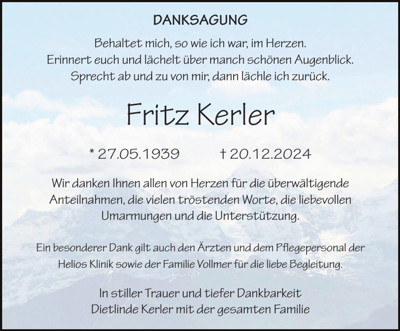 <p>DANKSAGUNG<br />Behaltet mich, so wie ich war, im Herzen.<br />Erinnert euch und lächelt über manch schönen Augenblick.<br />Sprecht ab und zu von mir, dann lächle ich zurück.</p><p>Fritz Kerler<br />* 27.05.1939</p><p>† 20.12.2024</p><p>Wir danken Ihnen allen von Herzen für die überwältigende<br />Anteilnahmen, die vielen tröstenden Worte, die liebevollen<br />Umarmungen und die Unterstützung.<br />Ein besonderer Dank gilt auch den Ärzten und dem Pflegepersonal der<br />Helios Klinik sowie der Familie Vollmer für die liebe Begleitung.</p><p>In stiller Trauer und tiefer Dankbarkeit<br />Dietlinde Kerler mit der gesamten Familie</p>