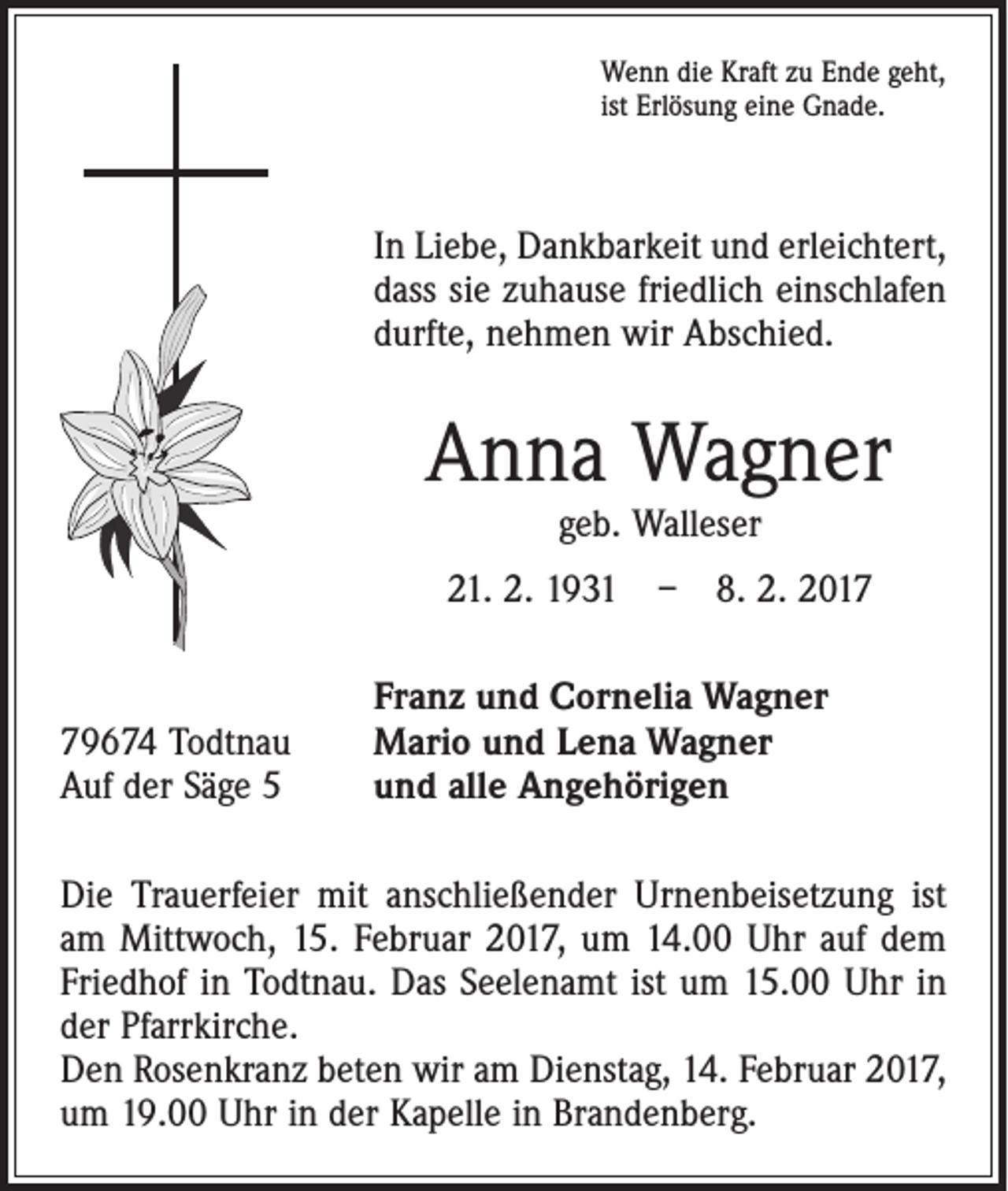 <p>Wenn die Kraft zu Ende geht,<br />ist Erlösung eine Gnade.</p><p>In Liebe, Dankbarkeit und erleichtert,<br />dass sie zuhause friedlich einschlafen<br />durfte, nehmen wir Abschied.</p><p>Anna Wagner<br />geb. Walleser</p><p>21. 2. 1931 – 8. 2. 2019674 Todtnau<br />Auf der Säge 5</p><p>Franz und Cornelia Wagner<br />Mario und Lena Wagner<br />und alle Angehörigen</p><p>Die Trauerfeier mit anschließender Urnenbeisetzung ist<br />am Mittwoch, 15. Februar 2017, um 14.00 Uhr auf dem<br />Friedhof in Todtnau. Das Seelenamt ist um 15.00 Uhr in<br />der Pfarrkirche.<br />Den Rosenkranz beten wir am Dienstag, 14. Februar 2017,<br />um 19.00 Uhr in der Kapelle in Brandenberg.</p>