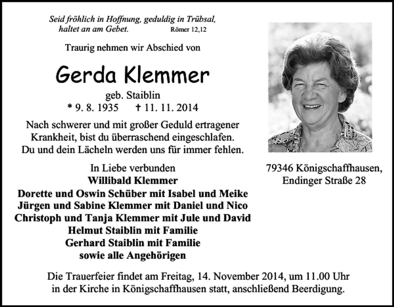 <p>Seid fröhlich in Hoffnung, geduldig in Trübsal,<br />Römer 12,12<br />haltet an am Gebet.</p><p>Traurig nehmen wir Abschied von</p><p>Gerda Klemmer<br />geb. Staiblin<br />* 9. 8. 1935<br /> 11. 11. 2014</p><p>Nach schwerer und mit großer Geduld ertragener<br />Krankheit, bist du überraschend eingeschlafen.<br />Du und dein Lächeln werden uns für immer fehlen.<br />In Liebe verbunden<br />Willibald Klemmer<br />Dorette und Oswin Schüber mit Isabel und Meike<br />Jürgen und Sabine Klemmer mit Daniel und Nico<br />Christoph und Tanja Klemmer mit Jule und David<br />Helmut Staiblin mit Familie<br />Gerhard Staiblin mit Familie<br />sowie alle Angehörigen</p><p>79346 Königschaffhausen,<br />Endinger Straße 28</p><p>Die Trauerfeier findet am Freitag, 14. November 2014, um 11.00 Uhr<br />in der Kirche in Königschaffhausen statt, anschließend Beerdigung.</p>