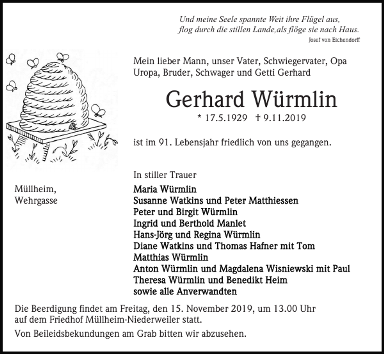 <p>Und meine Seele spannte Weit ihre Flügel aus,<br />flog durch die stillen Lande,als flöge sie nach Haus.<br />Josef von Eichendorff</p><p>Mein lieber Mann, unser Vater, Schwiegervater, Opa<br />Uropa, Bruder, Schwager und Getti Gerhard</p><p>Gerhard Würmlin<br />* 17.5.1929 † 9.11.2019</p><p>ist im 91. Lebensjahr friedlich von uns gegangen.<br />In stiller Trauer<br />Müllheim,<br />Wehrgasse</p><p>Die Beerdigung findet am Freitag, den 15. November 2019, um 13.00 Uhr<br />auf dem Friedhof Müllheim-Niederweiler statt.<br />Von Beileidsbekundungen am Grab bitten wir abzusehen.</p>