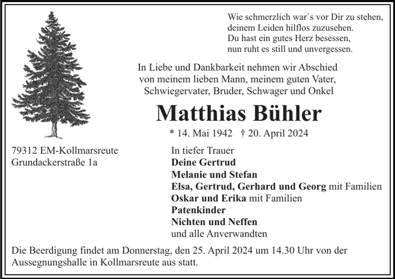 <p>Wie schmerzlich war`s vor Dir zu stehen,<br />deinem Leiden hilflos zuzusehen.<br />Du hast ein gutes Herz besessen,<br />nun ruht es still und unvergessen.</p><p>In Liebe und Dankbarkeit nehmen wir Abschied<br />von meinem lieben Mann, meinem guten Vater,<br />Schwiegervater, Bruder, Schwager und Onkel</p><p>Matthias Bühler<br />* 14. Mai 1942 † 20. April 2024<br />79312 EM-Kollmarsreute<br />Grundackerstraße 1a</p><p>In tiefer Trauer<br />Deine Gertrud<br />Melanie und Stefan<br />Elsa, Gertrud, Gerhard und Georg mit Familien<br />Oskar und Erika mit Familien<br />Patenkinder<br />Nichten und Neffen<br />und alle Anverwandten</p><p>Die Beerdigung findet am Donnerstag, den 25. April 2024 um 14.30 Uhr von der<br />Aussegnungshalle in Kollmarsreute aus statt.</p>