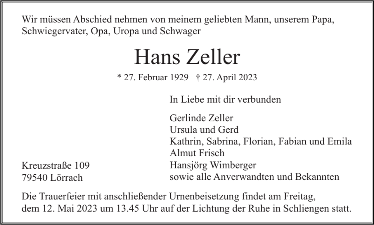 <p>Wir müssen Abschied nehmen von meinem geliebten Mann, unserem Papa,<br />Schwiegervater, Opa, Uropa und Schwager</p><p>Hans Zeller<br />* 27. Februar 1929 † 27. April 2023</p><p>In Liebe mit dir verbunden</p><p>Kreuzstraße 109<br />79540 Lörrach</p><p>Gerlinde Zeller<br />Ursula und Gerd<br />Kathrin, Sabrina, Florian, Fabian und Emila<br />Almut Frisch<br />Hansjörg Wimberger<br />sowie alle Anverwandten und Bekannten</p><p>Die Trauerfeier mit anschließender Urnenbeisetzung findet am Freitag,<br />dem 12. Mai 2023 um 13.45 Uhr auf der Lichtung der Ruhe in Schliengen statt.</p>