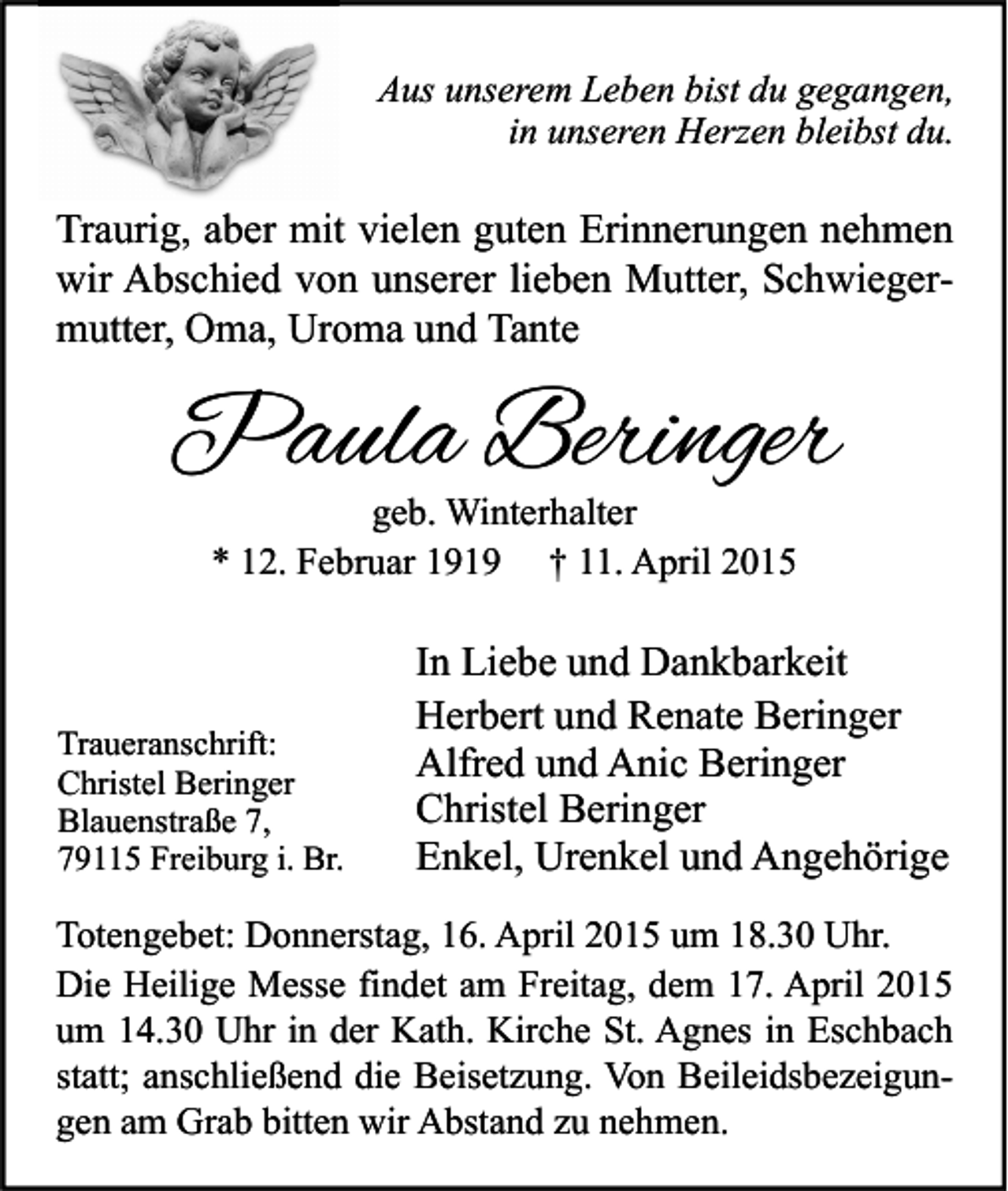 <p>Aus unserem Leben bist du gegangen,<br />in unseren Herzen bleibst du.</p><p>Traurig, aber mit vielen guten Erinnerungen nehmen<br />wir Abschied von unserer lieben Mutter, Schwiegermutter, Oma, Uroma und Tante</p><p>Paula Beringer<br />geb. Winterhalter<br />* 12. Februar 1919 † 11. April 2015</p><p>Traueranschrift:<br />Christel Beringer<br />Blauenstraße 7,<br />79115 Freiburg i. Br.</p><p>In Liebe und Dankbarkeit<br />Herbert und Renate Beringer<br />Alfred und Anic Beringer<br />Christel Beringer<br />Enkel, Urenkel und Angehörige</p><p>Totengebet: Donnerstag, 16. April 2015 um 18.30 Uhr.<br />Die Heilige Messe findet am Freitag, dem 17. April 2015<br />um 14.30 Uhr in der Kath. Kirche St. Agnes in Eschbach<br />statt; anschließend die Beisetzung. Von Beileidsbezeigungen am Grab bitten wir Abstand zu nehmen.</p>
