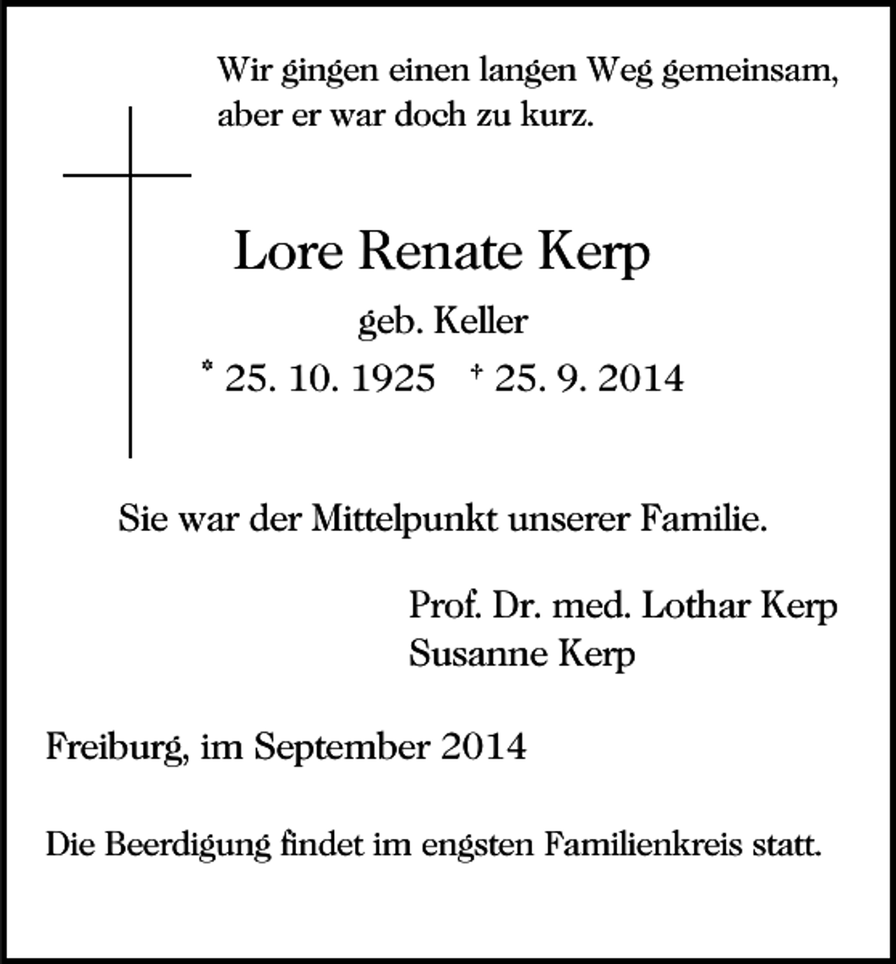 <p>Wir gingen einen langen Weg gemeinsam,<br />aber er war doch zu kurz.</p><p>Lore Renate Kerp<br />geb. Keller<br />* 25. 10. 1925 † 25. 9. 2014</p><p>Sie war der Mittelpunkt unserer Familie.<br />Prof. Dr. med. Lothar Kerp<br />Susanne Kerp<br />Freiburg, im September 2014<br />Die Beerdigung findet im engsten Familienkreis statt.</p>