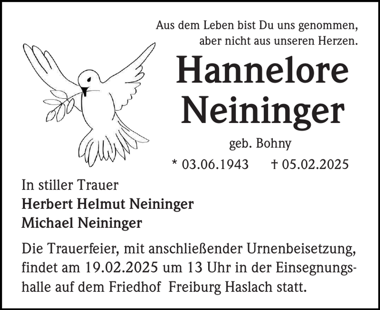 <p>Aus dem Leben bist Du uns genommen,<br />aber nicht aus unseren Herzen.</p><p>Hannelore<br />Neininger<br />geb. Bohny<br />* 03.06.1943</p><p>† 05.02.2025</p><p>In stiller Trauer<br />Herbert Helmut Neininger<br />Michael Neininger<br />Die Trauerfeier, mit anschließender Urnenbeisetzung,<br />findet am 19.02.2025 um 13 Uhr in der Einsegnungshalle auf dem Friedhof Freiburg Haslach statt.</p>