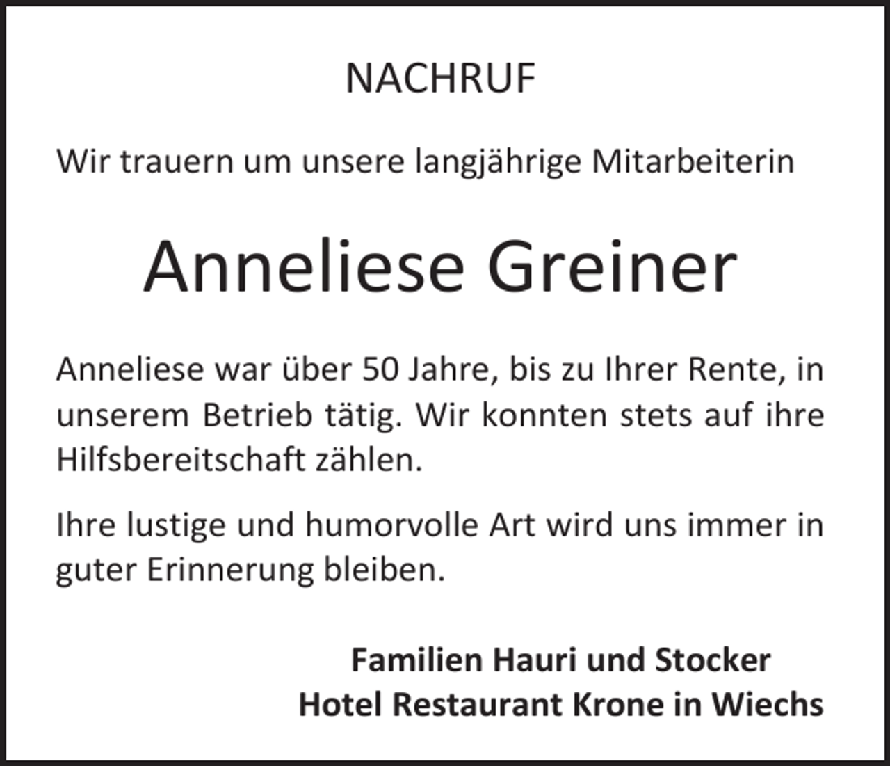 <p>NACHRUF<br />Wir trauern um unsere langjährige Mitarbeiterin</p><p>Anneliese Greiner<br />Anneliese war über 50 Jahre, bis zu Ihrer Rente, in<br />unserem Betrieb tätig. Wir konnten stets auf ihre<br />Hilfsbereitschaft zählen.<br />Ihre lustige und humorvolle Art wird uns immer in<br />guter Erinnerung bleiben.<br />Familien Hauri und Stocker<br />Hotel Restaurant Krone in Wiechs</p>