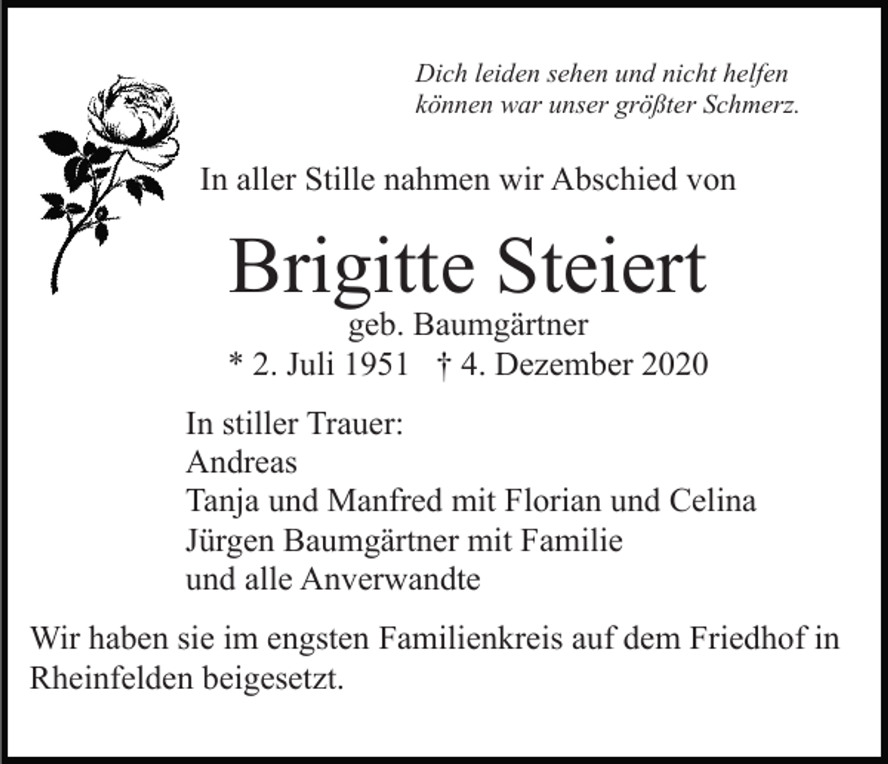 <p>Dich leiden sehen und nicht helfen<br />können war unser größter Schmerz.</p><p>In aller Stille nahmen wir Abschied von</p><p>Brigitte Steiert</p><p>geb. Baumgärtner<br />* 2. Juli 1951 † 4. Dezember 2020<br />In stiller Trauer:<br />Andreas<br />Tanja und Manfred mit Florian und Celina<br />Jürgen Baumgärtner mit Familie<br />und alle Anverwandte<br />Wir haben sie im engsten Familienkreis auf dem Friedhof in<br />Rheinfelden beigesetzt.</p>