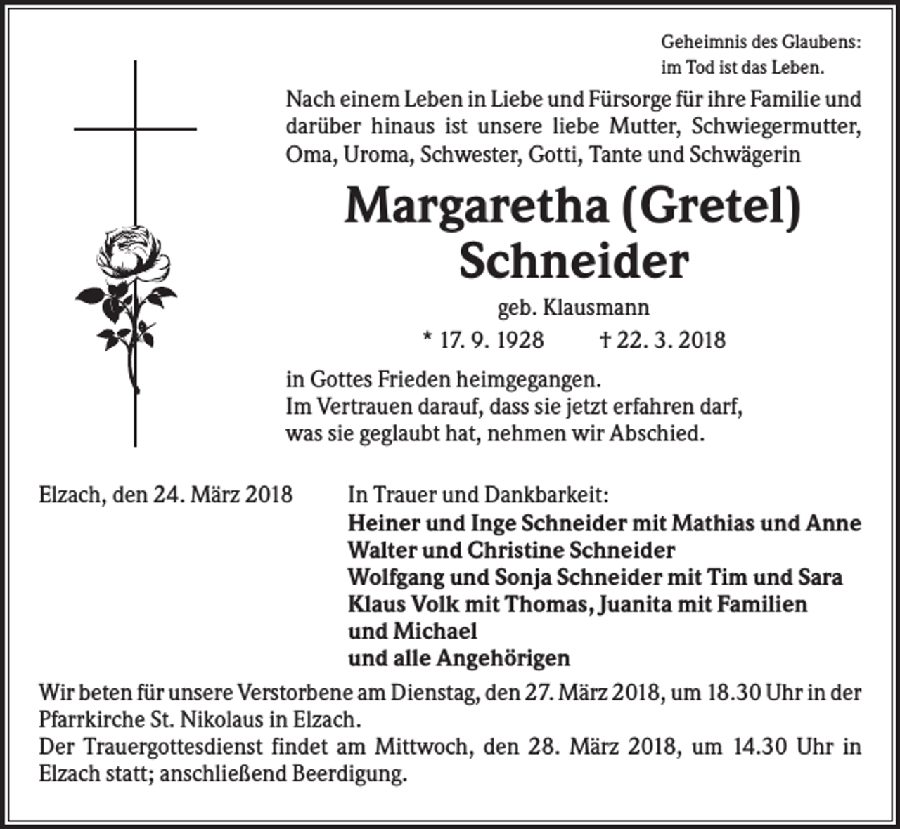 <p>Geheimnis des Glaubens:<br />im Tod ist das Leben.</p><p>Nach einem Leben in Liebe und Fürsorge für ihre Familie und<br />darüber hinaus ist unsere liebe Mutter, Schwiegermutter,<br />Oma, Uroma, Schwester, Gotti, Tante und Schwägerin</p><p>Margaretha (Gretel)<br />Schneider<br />geb. Klausmann<br />* 17. 9. 1928<br />† 22. 3. 2018<br />in Gottes Frieden heimgegangen.<br />Im Vertrauen darauf, dass sie jetzt erfahren darf,<br />was sie geglaubt hat, nehmen wir Abschied.<br />Elzach, den 24. März 2018</p><p>In Trauer und Dankbarkeit:<br />Heiner und Inge Schneider mit Mathias und Anne<br />Walter und Christine Schneider<br />Wolfgang und Sonja Schneider mit Tim und Sara<br />Klaus Volk mit Thomas, Juanita mit Familien<br />und Michael<br />und alle Angehörigen<br />Wir beten für unsere Verstorbene am Dienstag, den 27. März 2018, um 18.30 Uhr in der<br />Pfarrkirche St. Nikolaus in Elzach.<br />Der Trauergottesdienst findet am Mittwoch, den 28. März 2018, um 14.30 Uhr in<br />Elzach statt; anschließend Beerdigung.</p>
