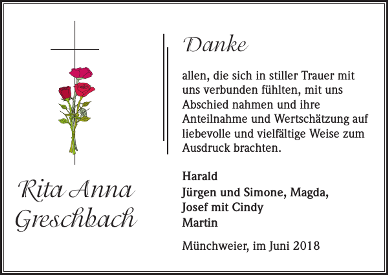 <p>Danke<br />allen, die sich in stiller Trauer mit<br />uns verbunden fühlten, mit uns<br />Abschied nahmen und ihre<br />Anteilnahme und Wertschätzung auf<br />liebevolle und vielfältige Weise zum<br />Ausdruck brachten.</p><p>Rita Anna<br />Greschbach</p><p>Harald<br />Jürgen und Simone, Magda,<br />Josef mit Cindy<br />Martin<br />Münchweier, im Juni 2018</p>