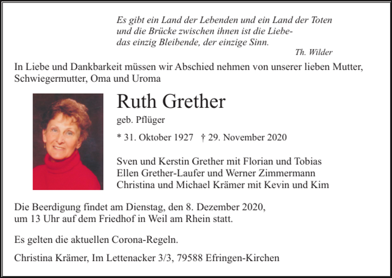 <p>Es gibt ein Land der Lebenden und ein Land der Toten<br />und die Brücke zwischen ihnen ist die Liebedas einzig Bleibende, der einzige Sinn.<br />Th. Wilder</p><p>In Liebe und Dankbarkeit müssen wir Abschied nehmen von unserer lieben Mutter,<br />Schwiegermutter, Oma und Uroma</p><p>Ruth Grether<br />geb. Pflüger<br />* 31. Oktober 1927 † 29. November 2020</p><p>Sven und Kerstin Grether mit Florian und Tobias<br />Ellen Grether-Laufer und Werner Zimmermann<br />Christina und Michael Krämer mit Kevin und Kim<br />Die Beerdigung findet am Dienstag, den 8. Dezember 2020,<br />um 13 Uhr auf dem Friedhof in Weil am Rhein statt.<br />Es gelten die aktuellen Corona-Regeln.<br />Christina Krämer, Im Lettenacker 3/3, 79588 Efringen-Kirchen</p>