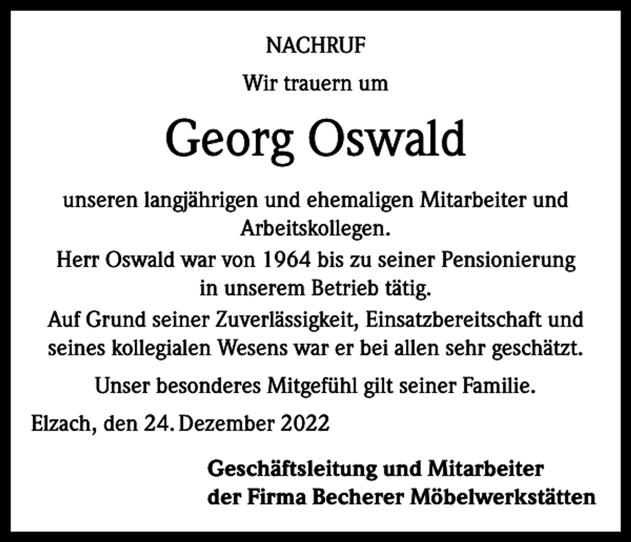 <p>NACHRUF<br />Wir trauern um</p><p>Georg Oswald<br />unseren langjährigen und ehemaligen Mitarbeiter und<br />Arbeitskollegen.<br />Herr Oswald war von 1964 bis zu seiner Pensionierung<br />in unserem Betrieb tätig.<br />Auf Grund seiner Zuverlässigkeit, Einsatzbereitschaft und<br />seines kollegialen Wesens war er bei allen sehr geschätzt.<br />Unser besonderes Mitgefühl gilt seiner Familie.<br />Elzach, den 24. Dezember 2022<br />Geschäftsleitung und Mitarbeiter<br />der Firma Becherer Möbelwerkstätten</p>