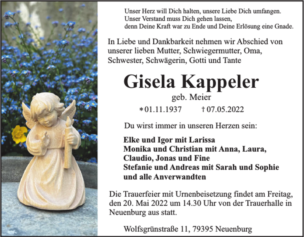 <p>Unser Herz will Dich halten, unsere Liebe Dich umfangen.<br />Unser Verstand muss Dich gehen lassen,<br />denn Deine Kraft war zu Ende und Deine Erlösung eine Gnade.</p><p>In Liebe und Dankbarkeit nehmen wir Abschied von<br />unserer lieben Mutter, Schwiegermutter, Oma,<br />Schwester, Schwägerin, Gotti und Tante</p><p>Gisela Kappeler<br />geb. Meier<br />* 01.11.1937</p><p>† 07.05.2022</p><p>Du wirst immer in unseren Herzen sein:<br />Elke und Igor mit Larissa<br />Monika und Christian mit Anna, Laura,<br />Claudio, Jonas und Fine<br />Stefanie und Andreas mit Sarah und Sophie<br />und alle Anverwandten</p><p>Die Trauerfeier mit Urnenbeisetzung findet am Freitag,<br />den 20. Mai 2022 um 14.30 Uhr von der Trauerhalle in<br />Neuenburg aus statt.<br />Wolfsgrünstraße 11, 79395 Neuenburg</p>
