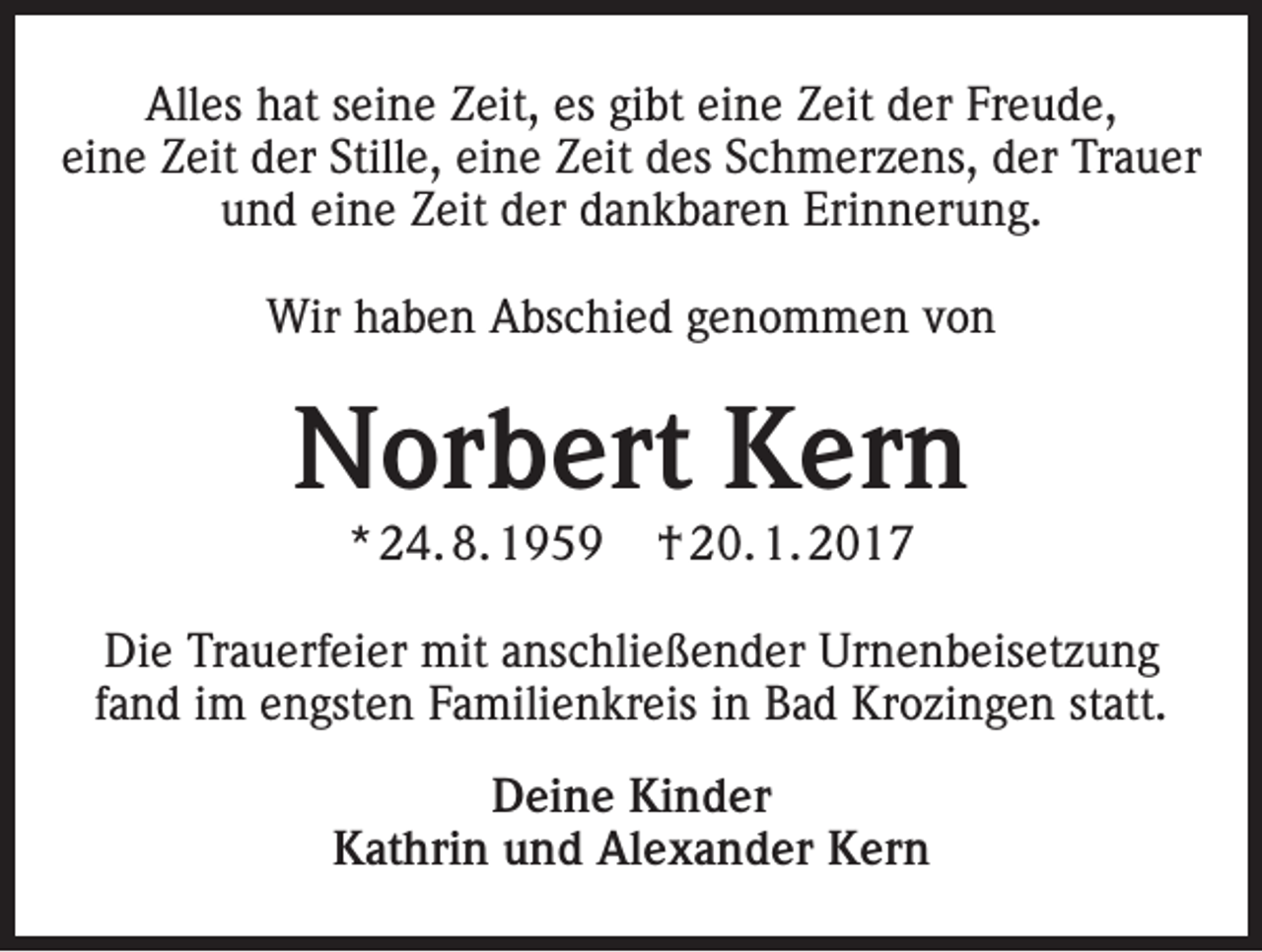 <p>Alles hat seine Zeit, es gibt eine Zeit der Freude,<br />eine Zeit der Stille, eine Zeit des Schmerzens, der Trauer<br />und eine Zeit der dankbaren Erinnerung.<br />Wir haben Abschied genommen von</p><p>Norbert Kern<br />* 24. 8. 1959</p><p>† 20. 1. 2017</p><p>Die Trauerfeier mit anschließender Urnenbeisetzung<br />fand im engsten Familienkreis in Bad Krozingen statt.<br />Deine Kinder<br />Kathrin und Alexander Kern</p>