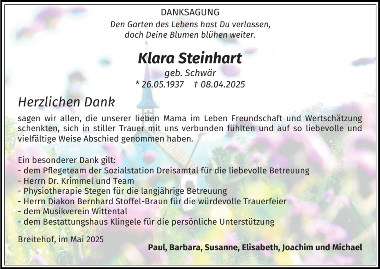 <p>DANKSAGUNG</p><p>Den Garten des Lebens hast Du verlassen,<br />doch Deine Blumen blühen weiter.</p><p>Klara Steinhart</p><p>geb. Schwär<br />* 26.05.1937 † 08.04.2025</p><p>Herzlichen Dank<br />sagen wir allen, die unserer lieben Mama im Leben Freundschaft und Wertschätzung<br />schenkten, sich in stiller Trauer mit uns verbunden fühlten und auf so liebevolle und<br />vielfältige Weise Abschied genommen haben.<br />Ein besonderer Dank gilt:<br />- dem Pflegeteam der Sozialstation Dreisamtal für die liebevolle Betreuung<br />- Herrn Dr. Krimmel und Team<br />- Physiotherapie Stegen für die langjährige Betreuung<br />- Herrn Diakon Bernhard Stoffel-Braun für die würdevolle Trauerfeier<br />- dem Musikverein Wittental<br />- dem Bestattungshaus Klingele für die persönliche Unterstützung<br />Breitehof, im Mai 2025</p><p>Paul, Barbara, Susanne, Elisabeth, Joachim und Michael</p>