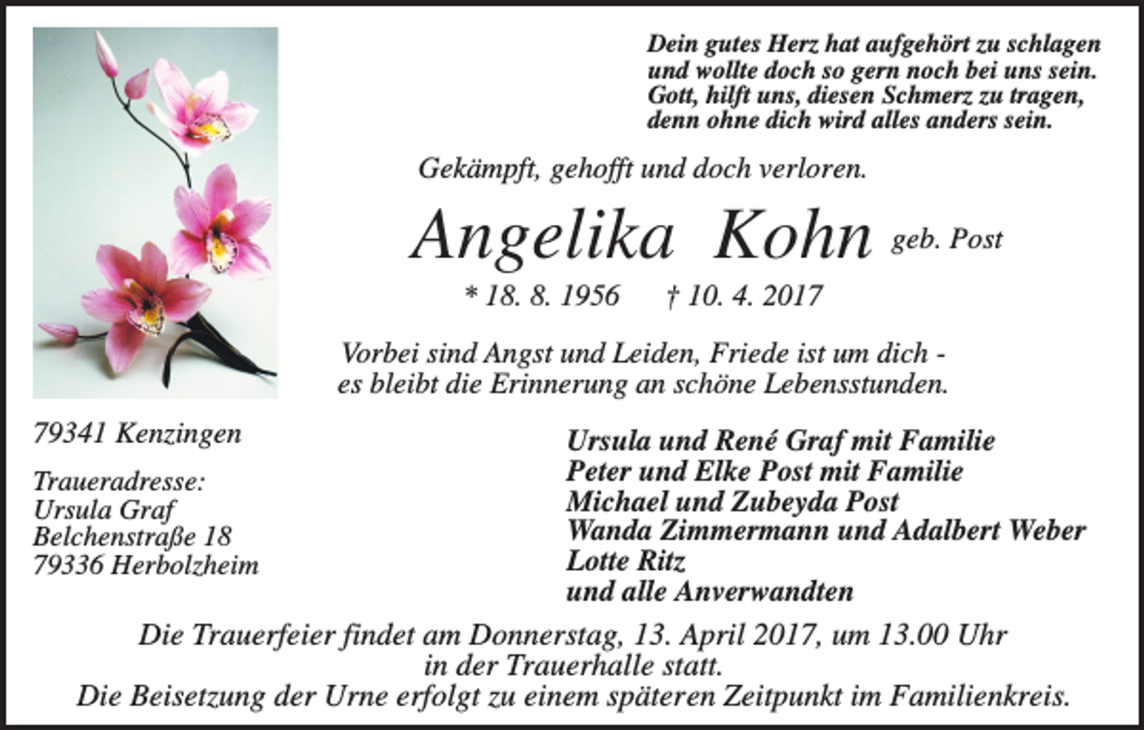 <p>Dein gutes Herz hat aufgehört zu schlagen<br />und wollte doch so gern noch bei uns sein.<br />Gott, hilft uns, diesen Schmerz zu tragen,<br />denn ohne dich wird alles anders sein.</p><p>Gekämpft, gehofft und doch verloren.</p><p>Angelika Kohn geb. Post<br />* 18. 8. 1956</p><p>† 10. 4. 2017</p><p>Vorbei sind Angst und Leiden, Friede ist um dich es bleibt die Erinnerung an schöne Lebensstunden.<br />79341 Kenzingen</p><p>Ursula und René Graf mit Familie<br />Peter und Elke Post mit Familie<br />Michael und Zubeyda Post<br />Wanda Zimmermann und Adalbert Weber<br />Lotte Ritz<br />und alle Anverwandten<br />Die Trauerfeier findet am Donnerstag, 13. April 2017, um 13.00 Uhr<br />in der Trauerhalle statt.<br />Die Beisetzung der Urne erfolgt zu einem späteren Zeitpunkt im Familienkreis.</p><p>Traueradresse:<br />Ursula Graf<br />Belchenstraße 18<br />79336 Herbolzheim</p>