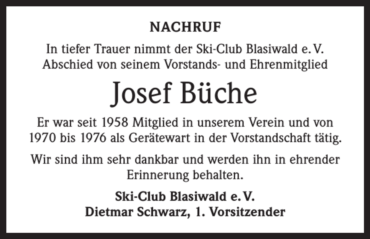 <p>NACHRUF<br />In tiefer Trauer nimmt der Ski-Club Blasiwald e. V.<br />Abschied von seinem Vorstands- und Ehrenmitglied</p><p>Josef Büche<br />Er war seit 1958 Mitglied in unserem Verein und von<br />1970 bis 1976 als Gerätewart in der Vorstandschaft tätig.<br />Wir sind ihm sehr dankbar und werden ihn in ehrender<br />Erinnerung behalten.<br />Ski-Club Blasiwald e. V.<br />Dietmar Schwarz, 1. Vorsitzender</p>