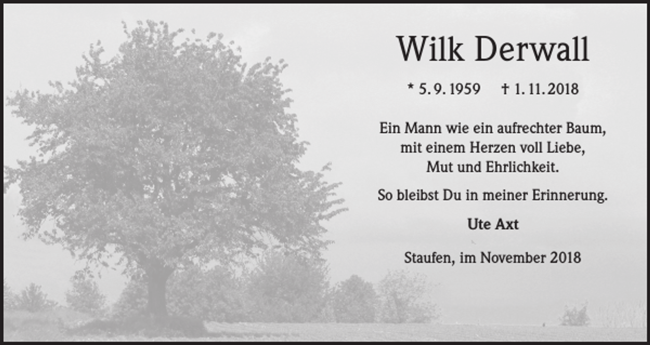 <p>Wilk Derwall<br />* 5. 9. 1959</p><p>† 1. 11. 2018</p><p>Ein Mann wie ein aufrechter Baum,<br />mit einem Herzen voll Liebe,<br />Mut und Ehrlichkeit.<br />So bleibst Du in meiner Erinnerung.<br />Ute Axt<br />Staufen, im November 2018</p>