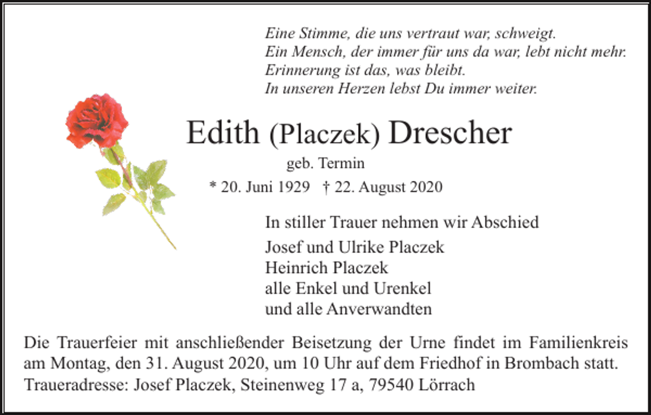 <p>Eine Stimme, die uns vertraut war, schweigt.<br />Ein Mensch, der immer für uns da war, lebt nicht mehr.<br />Erinnerung ist das, was bleibt.<br />In unseren Herzen lebst Du immer weiter.</p><p>Edith (Placzek) Drescher<br />geb. Termin<br />* 20. Juni 1929 † 22. August 2020</p><p>In stiller Trauer nehmen wir Abschied<br />Josef und Ulrike Placzek<br />Heinrich Placzek<br />alle Enkel und Urenkel<br />und alle Anverwandten<br />Die Trauerfeier mit anschließender Beisetzung der Urne findet im Familienkreis<br />am Montag, den 31. August 2020, um 10 Uhr auf dem Friedhof in Brombach statt.<br />Traueradresse: Josef Placzek, Steinenweg 17 a, 79540 Lörrach</p>