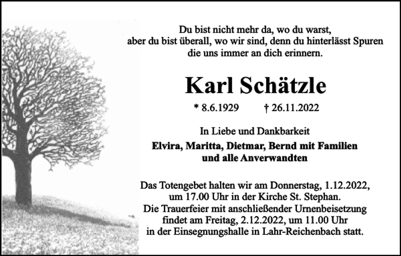 <p>Du bist nicht mehr da, wo du warst,<br />aber du bist überall, wo wir sind, denn du hinterlässt Spuren<br />die uns immer an dich erinnern.</p><p>Karl Schätzle<br />* 8.6.1929</p><p>† 26.11.2022</p><p>In Liebe und Dankbarkeit<br />Elvira, Maritta, Dietmar, Bernd mit Familien<br />und alle Anverwandten<br />Das Totengebet halten wir am Donnerstag, 1.12.2022,<br />um 17.00 Uhr in der Kirche St. Stephan.<br />Die Trauerfeier mit anschließender Urnenbeisetzung<br />findet am Freitag, 2.12.2022, um 11.00 Uhr<br />in der Einsegnungshalle in Lahr-Reichenbach statt.</p>