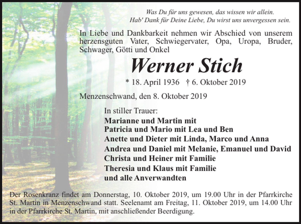 <p>Was Du für uns gewesen, das wissen wir allein.<br />Hab' Dank für Deine Liebe, Du wirst uns unvergessen sein.</p><p>In Liebe und Dankbarkeit nehmen wir Abschied von unserem<br />herzensguten Vater, Schwiegervater, Opa, Uropa, Bruder,<br />Schwager, Götti und Onkel</p><p>Werner Stich</p><p>* 18. April 1936 † 6. Oktober 2019<br />Menzenschwand, den 8. Oktober 2019<br />In stiller Trauer:<br />Marianne und Martin mit<br />Patricia und Mario mit Lea und Ben<br />Anette und Dieter mit Linda, Marco und Anna<br />Andrea und Daniel mit Melanie, Emanuel und David<br />Christa und Heiner mit Familie<br />Theresia und Klaus mit Familie<br />und alle Anverwandten<br />Der Rosenkranz findet am Donnerstag, 10. Oktober 2019, um 19.00 Uhr in der Pfarrkirche<br />St. Martin in Menzenschwand statt. Seelenamt am Freitag, 11. Oktober 2019, um 14.00 Uhr<br />in der Pfarrkirche St. Martin, mit anschließender Beerdigung.</p>