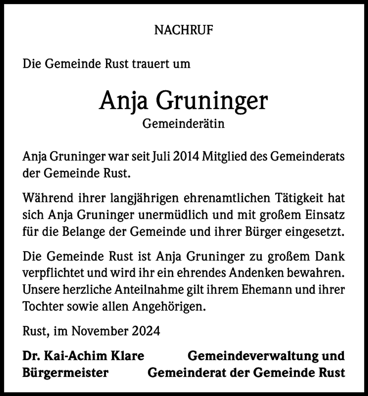 <p>NACHRUF<br />Die Gemeinde Rust trauert um</p><p>Anja Gruninger<br />Gemeinderätin</p><p>Anja Gruninger war seit Juli 2014 Mitglied des Gemeinderats<br />der Gemeinde Rust.<br />Während ihrer langjährigen ehrenamtlichen Tätigkeit hat<br />sich Anja Gruninger unermüdlich und mit großem Einsatz<br />für die Belange der Gemeinde und ihrer Bürger eingesetzt.<br />Die Gemeinde Rust ist Anja Gruninger zu großem Dank<br />­verpflichtet und wird ihr ein ehrendes Andenken bewahren.<br />Unsere herzliche Anteilnahme gilt ihrem Ehemann und ihrer<br />Tochter sowie allen Angehörigen.<br />Rust, im November 2024<br />Dr. Kai-Achim Klare<br />Gemeindeverwaltung und<br />Bürgermeister<br />Gemeinderat der Gemeinde Rust</p>