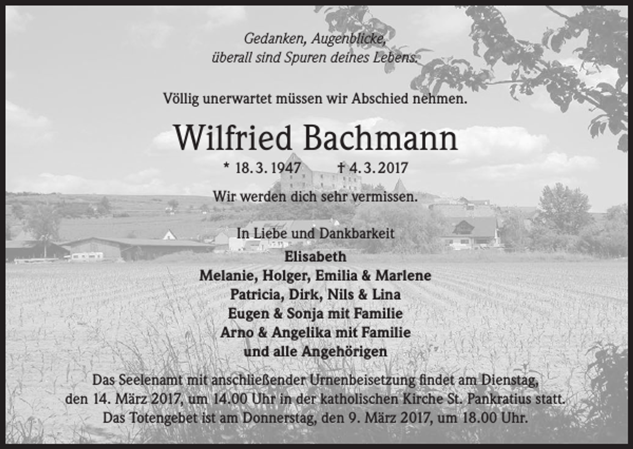 <p>Gedanken, Augenblicke,<br />überall sind Spuren deines Lebens.<br />Völlig unerwartet müssen wir Abschied nehmen.</p><p>Wilfried Bachmann<br />* 18. 3. 1947</p><p>† 4. 3. 2017</p><p>Wir werden dich sehr vermissen.<br />In Liebe und Dankbarkeit<br />Elisabeth<br />Melanie, Holger, Emilia &amp; Marlene<br />Patricia, Dirk, Nils &amp; Lina<br />Eugen &amp; Sonja mit Familie<br />Arno &amp; Angelika mit Familie<br />und alle Angehörigen<br />Das Seelenamt mit anschließender Urnenbeisetzung findet am Dienstag,<br />den 14. März 2017, um 14.00 Uhr in der katholischen Kirche St. Pankratius statt.<br />Das Totengebet ist am Donnerstag, den 9. März 2017, um 18.00 Uhr.</p>