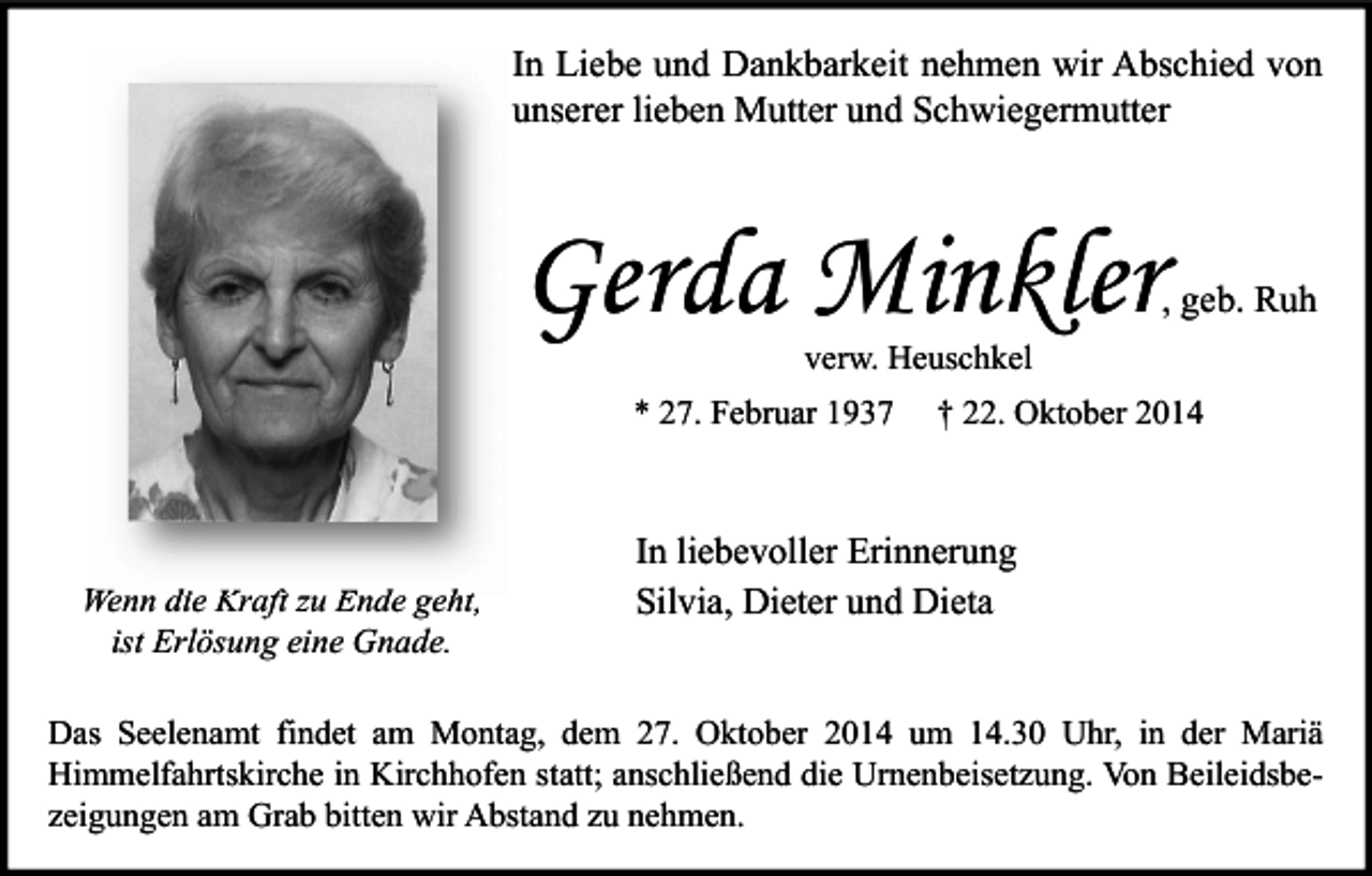 <p>In Liebe und Dankbarkeit nehmen wir Abschied von<br />unserer lieben Mutter und Schwiegermutter</p><p>Gerda Minkler</p><p>, geb. Ruh</p><p>verw. Heuschkel</p><p>* 27. Februar 1937</p><p>Wenn die Kraft zu Ende geht,<br />ist Erlösung eine Gnade.</p><p>† 22. Oktober 2014</p><p>In liebevoller Erinnerung<br />Silvia, Dieter und Dieta</p><p>Das Seelenamt findet am Montag, dem 27. Oktober 2014 um 14.30 Uhr, in der Mariä<br />Himmelfahrtskirche in Kirchhofen statt; anschließend die Urnenbeisetzung. Von Beileidsbezeigungen am Grab bitten wir Abstand zu nehmen.</p>
