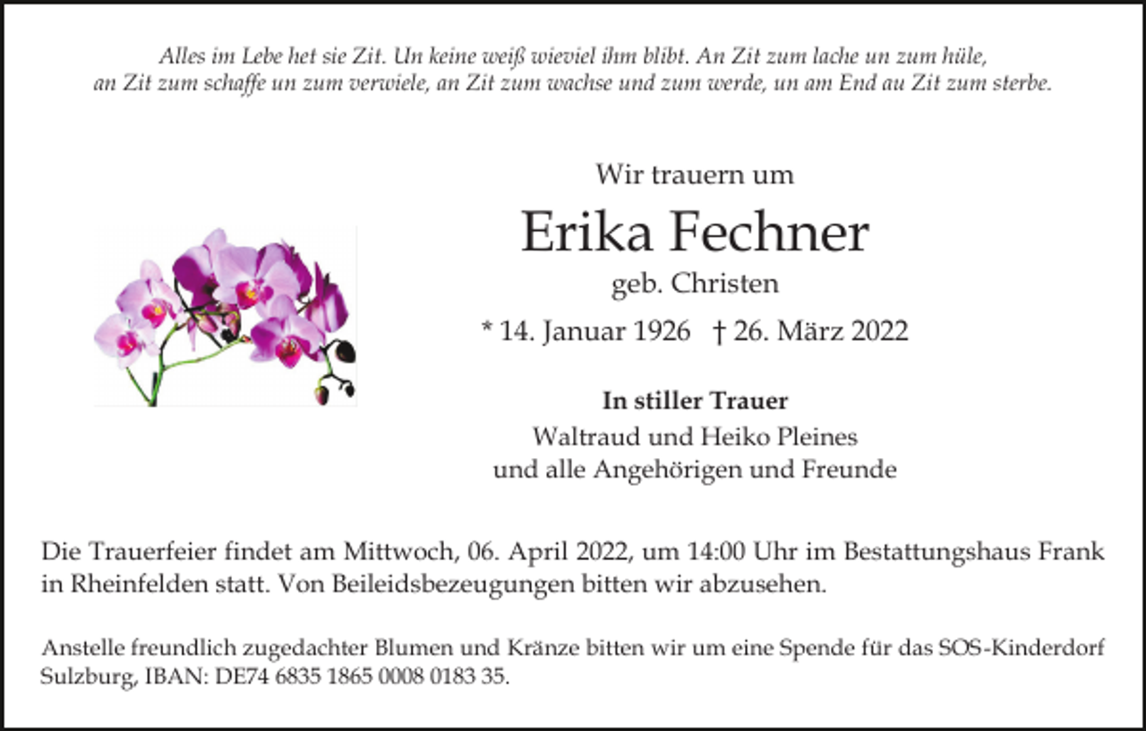 <p>Alles im Lebe het sie Zit. Un keine weiß wieviel ihm blibt. An Zit zum lache un zum hüle,<br />an Zit zum schaffe un zum verwiele, an Zit zum wachse und zum werde, un am End au Zit zum sterbe.</p><p>Wir trauern um</p><p>Erika Fechner<br />geb. Christen</p><p>* 14. Januar 1926 † 26. März 2022<br />In stiller Trauer<br />Waltraud und Heiko Pleines<br />und alle Angehörigen und Freunde<br />Die Trauerfeier findet am Mittwoch, 06. April 2022, um 14:00 Uhr im Bestattungshaus Frank<br />in Rheinfelden statt. Von Beileidsbezeugungen bitten wir abzusehen.<br />Anstelle freundlich zugedachter Blumen und Kränze bitten wir um eine Spende für das SOS-Kinderdorf<br />Sulzburg, IBAN: DE74 6835 1865 0008 0185.</p>