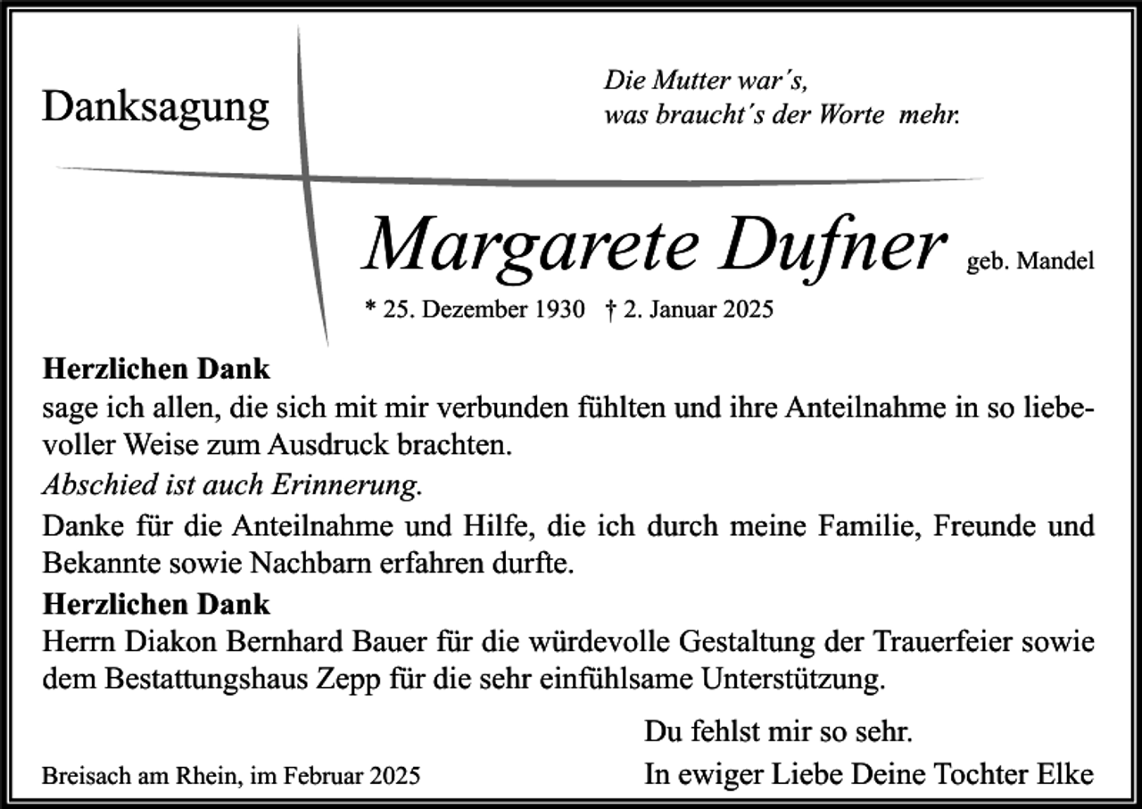 <p>Die Mutter war´s,<br />was braucht´s der Worte mehr.</p><p>Danksagung</p><p>Margarete Dufner</p><p>geb. Mandel</p><p>* 25. Dezember 1930 † 2. Januar 2025</p><p>Herzlichen Dank<br />sage ich allen, die sich mit mir verbunden fühlten und ihre Anteilnahme in so liebevoller Weise zum Ausdruck brachten.<br />Abschied ist auch Erinnerung.<br />Danke für die Anteilnahme und Hilfe, die ich durch meine Familie, Freunde und<br />Bekannte sowie Nachbarn erfahren durfte.<br />Herzlichen Dank<br />Herrn Diakon Bernhard Bauer für die würdevolle Gestaltung der Trauerfeier sowie<br />dem Bestattungshaus Zepp für die sehr einfühlsame Unterstützung.<br />Breisach am Rhein, im Februar 2025</p><p>Du fehlst mir so sehr.<br />In ewiger Liebe Deine Tochter Elke</p>