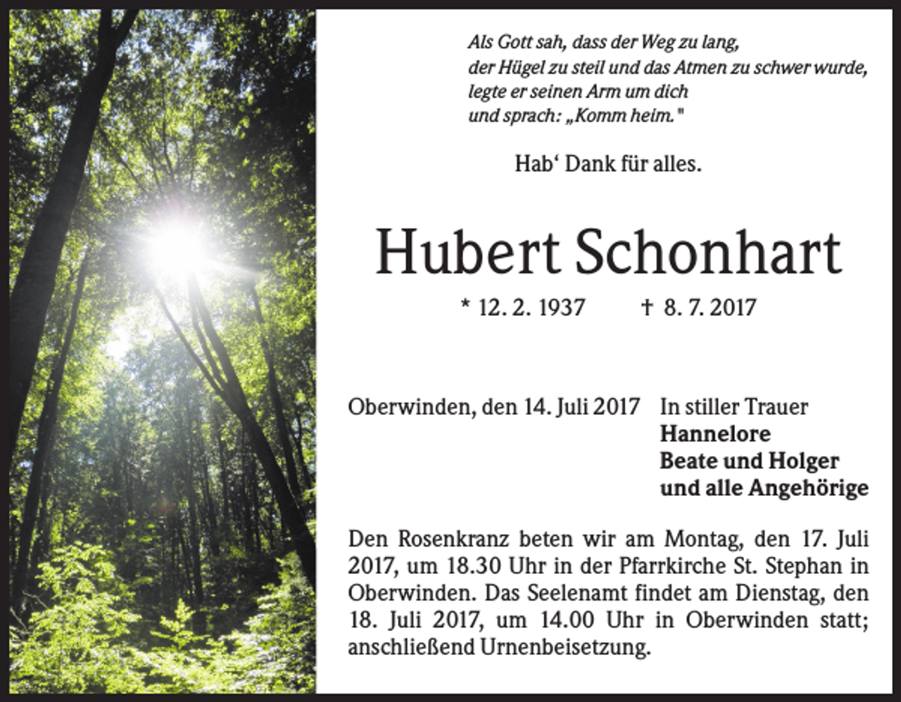 <p>Als Gott sah, dass der Weg zu lang,<br />der Hügel zu steil und das Atmen zu schwer wurde,<br />legte er seinen Arm um dich<br />und sprach: „Komm heim."</p><p>Hab‘ Dank für alles.</p><p>Hubert Schonhart<br />* 12. 2. 1937</p><p>† 8. 7. 2017</p><p>Oberwinden, den 14. Juli 2017 In stiller Trauer<br />Hannelore<br />Beate und Holger<br />und alle Angehörige<br />Den Rosenkranz beten wir am Montag, den 17. Juli<br />2017, um 18.30 Uhr in der Pfarrkirche St. Stephan in<br />Oberwinden. Das Seelenamt findet am Dienstag, den<br />18. Juli 2017, um 14.00 Uhr in Oberwinden statt;<br />anschließend Urnenbeisetzung.</p>