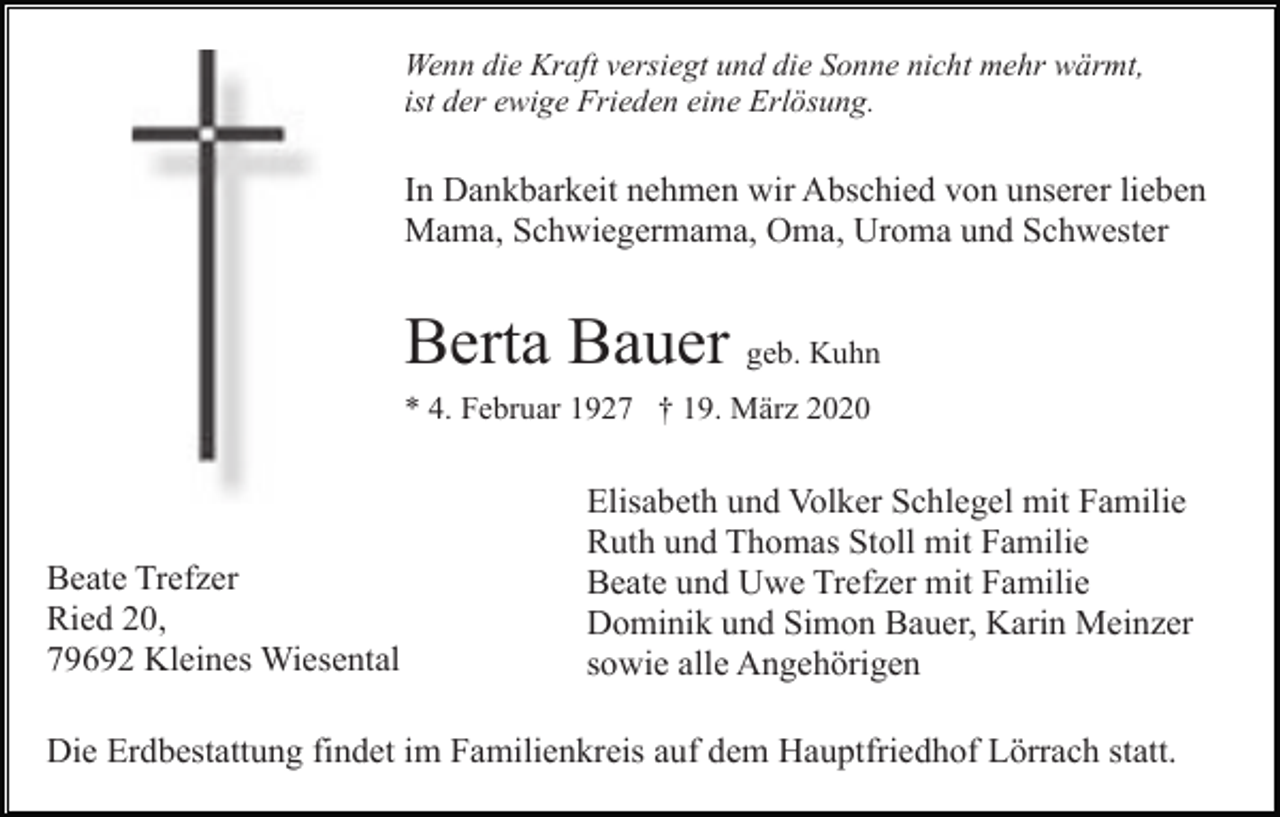 <p>Wenn die Kraft versiegt und die Sonne nicht mehr wärmt,<br />ist der ewige Frieden eine Erlösung.</p><p>In Dankbarkeit nehmen wir Abschied von unserer lieben<br />Mama, Schwiegermama, Oma, Uroma und Schwester</p><p>Berta Bauer geb. Kuhn<br />* 4. Februar 1927 † 19. März 2020</p><p>Beate Trefzer<br />Ried 20,<br />79692 Kleines Wiesental</p><p>Elisabeth und Volker Schlegel mit Familie<br />Ruth und Thomas Stoll mit Familie<br />Beate und Uwe Trefzer mit Familie<br />Dominik und Simon Bauer, Karin Meinzer<br />sowie alle Angehörigen</p><p>Die Erdbestattung findet im Familienkreis auf dem Hauptfriedhof Lörrach statt.</p>