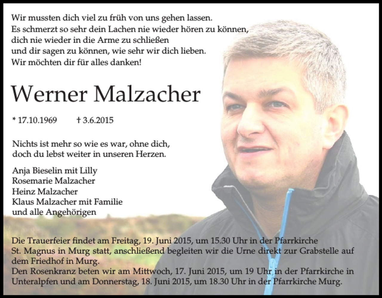 <p>Wir mussten dich viel zu früh von uns gehen lassen.<br />Es schmerzt so sehr dein Lachen nie wieder hören zu können,<br />dich nie wieder in die Arme zu schließen<br />und dir sagen zu können, wie sehr wir dich lieben.<br />Wir möchten dir für alles danken!</p><p>Werner Malzacher<br />* 17.10.1969</p><p>† 3.6.2015</p><p>Nichts ist mehr so wie es war, ohne dich,<br />doch du lebst weiter in unseren Herzen.<br />Anja Bieselin mit Lilly<br />Rosemarie Malzacher<br />Heinz Malzacher<br />Klaus Malzacher mit Familie<br />und alle Angehörigen<br />Die Trauerfeier findet am Freitag, 19. Juni 2015, um 15.30 Uhr in der Pfarrkirche<br />St. Magnus in Murg statt, anschließend begleiten wir die Urne direkt zur Grabstelle auf<br />dem Friedhof in Murg.<br />Den Rosenkranz beten wir am Mittwoch, 17. Juni 2015, um 19 Uhr in der Pfarrkirche in<br />Unteralpfen und am Donnerstag, 18. Juni 2015, um 18.30 Uhr in der Pfarrkirche Murg.</p>