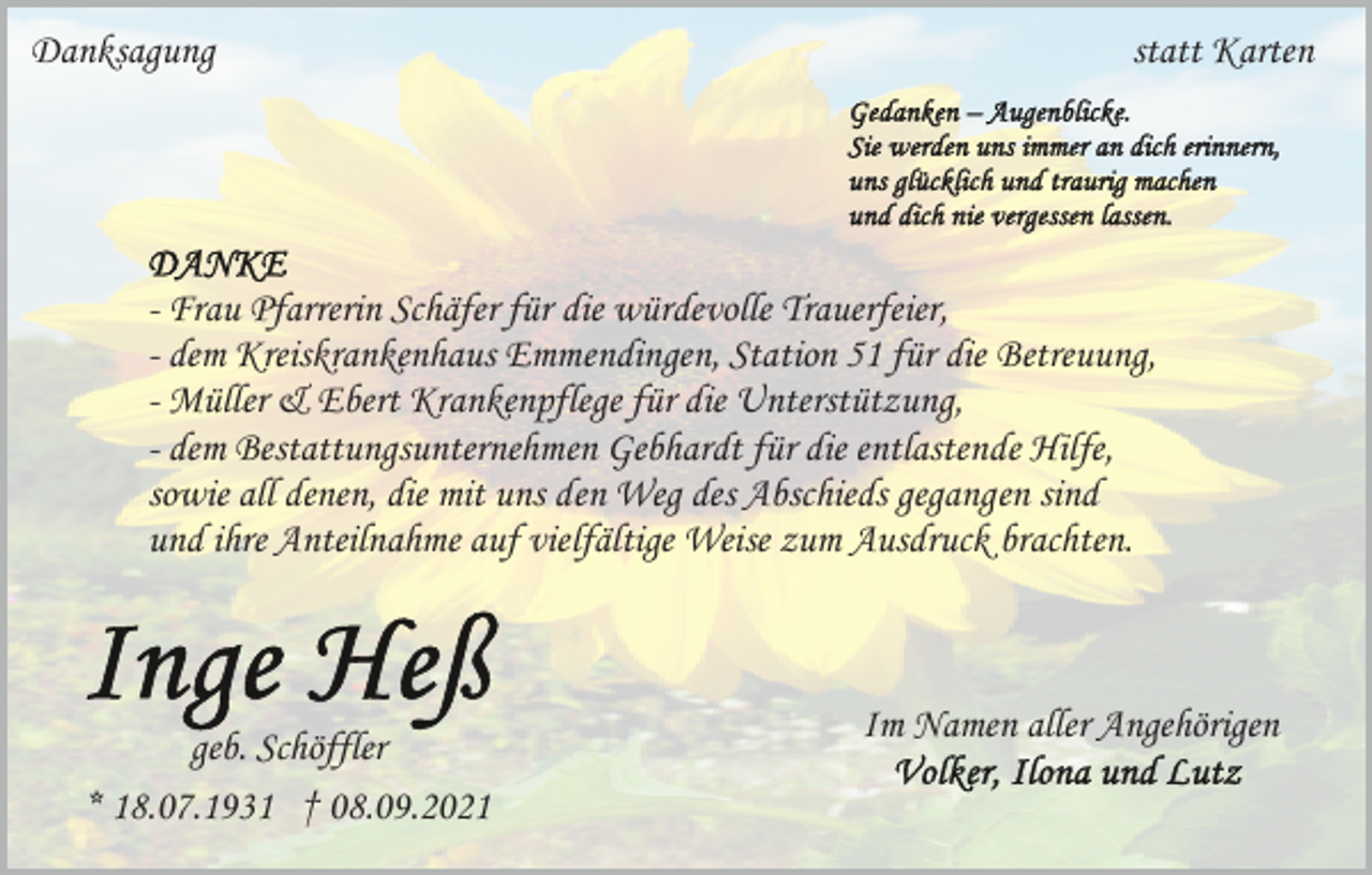 <p>Danksagung</p><p>statt Karten</p><p>- Frau Pfarrerin Schäfer für die würdevolle Trauerfeier,<br />- dem Kreiskrankenhaus Emmendingen, Station 51 für die Betreuung,<br />- Müller &amp; Ebert Krankenpflege für die Unterstützung,<br />- dem Bestattungsunternehmen Gebhardt für die entlastende Hilfe,<br />sowie all denen, die mit uns den Weg des Abschieds gegangen sind<br />und ihre Anteilnahme auf vielfältige Weise zum Ausdruck brachten.</p><p>geb. Schöffler<br />* 18.07.1931 † 08.09.2021</p><p>Im Namen aller Angehörigen</p>