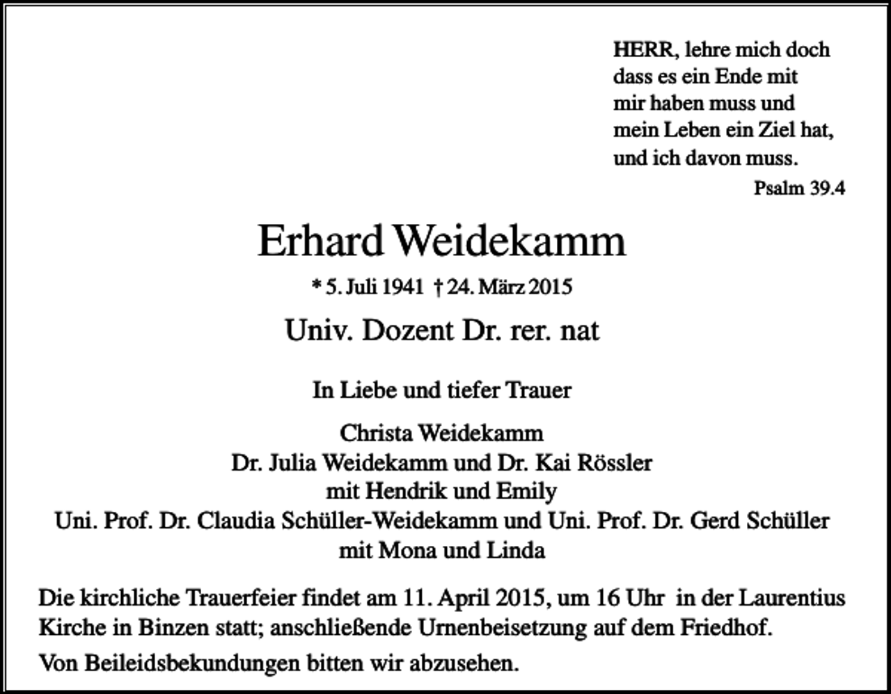 <p>HERR, lehre mich doch<br />dass es ein Ende mit<br />mir haben muss und<br />mein Leben ein Ziel hat,<br />und ich davon muss.<br />Psalm 39.4</p><p>Erhard Weidekamm<br />* 5. Juli 1941 † 24. März 2015</p><p>Univ. Dozent Dr. rer. nat<br />In Liebe und tiefer Trauer<br />Christa Weidekamm<br />Dr. Julia Weidekamm und Dr. Kai Rössler<br />mit Hendrik und Emily<br />Uni. Prof. Dr. Claudia Schüller-Weidekamm und Uni. Prof. Dr. Gerd Schüller<br />mit Mona und Linda<br />Die kirchliche Trauerfeier findet am 11. April 2015, um 16 Uhr in der Laurentius<br />Kirche in Binzen statt; anschließende Urnenbeisetzung auf dem Friedhof.<br />Von Beileidsbekundungen bitten wir abzusehen.</p>
