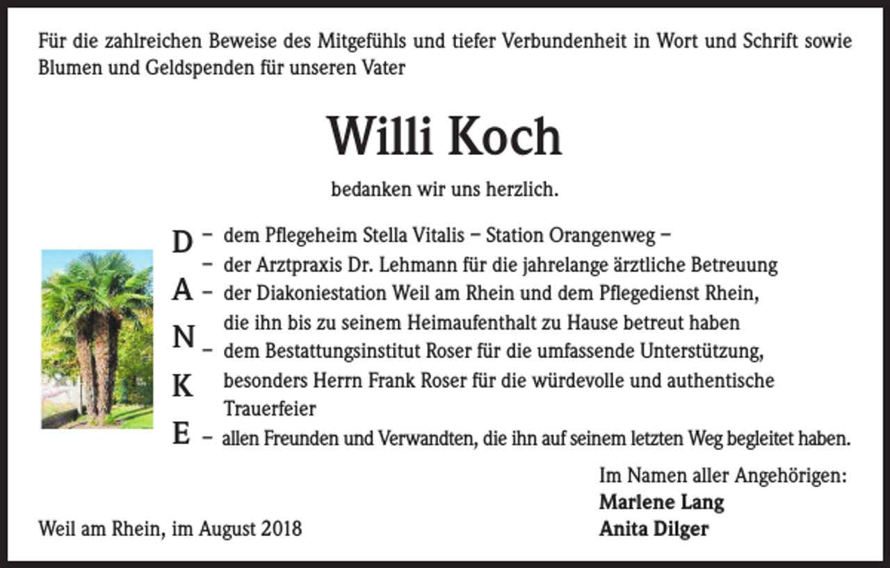 <p>Für die zahlreichen Beweise des Mitgefühls und tiefer Verbundenheit in Wort und Schrift sowie<br />Blumen und Geldspenden für unseren Vater</p><p>Willi Koch<br />bedanken wir uns herzlich.<br />Wenn die Kraft versiegt, die Sonne nicht mehr wärmt,<br />dann ist der ewige Frieden eine Erlösung.</p><p>D – dem Pflegeheim Stella Vitalis – Station Orangenweg –<br />– der Arztpraxis Dr. Lehmann für die jahrelange ärztliche Betreuung<br />A – der Diakoniestation Weil am Rhein und dem Pflegedienst Rhein,<br />die<br />ihn Koch<br />bis zu seinem Heimaufenthalt zu Hause betreut haben<br />Willi<br />N – dem<br />Bestattungsinstitut Roser für die umfassende Unterstützung,<br />besonders<br />Herrn Frank Roser für die würdevolle und authentische<br />K<br />Trauerfeier<br />E – allen Freunden und Verwandten, die ihn auf seinem letzten Weg begleitet haben.</p><p>Nur vier Monate nach dem Tod seiner geliebten Frau ist<br />unser Vater, Schwiegervater, Opa und Uropa, Bruder,<br />Schwager und Onkel von den Beschwerden des Alters<br />erlöst worden.</p><p>* 7. Dezember 1926 † 24. Juli 2018</p><p>Marlene und Rolf Lang<br />Anita und Dietmar Dilger<br />Hildegard und Franz Schopp<br />Elfriede und Gerhard Zipfel<br />Enkel, Urenkel und Anverwandte</p><p>Die Trauerfeier mit anschließender Beisetzung der Urne findet am Freitag, dem<br />3. August 2018, um 11 Uhr auf dem Friedhof in Weil am Rhein statt.</p><p>Von Beileidsbezeigungen am Grabe bitten wir höflich abzusehen.<br />Traueradresse: Familie Dilger, Unterbaselweg 10, 79576 Weil am Rhein<br />Weil am Rhein, im August 2018</p><p>Im Namen aller Angehörigen:<br />Marlene Lang<br />Anita Dilger</p>