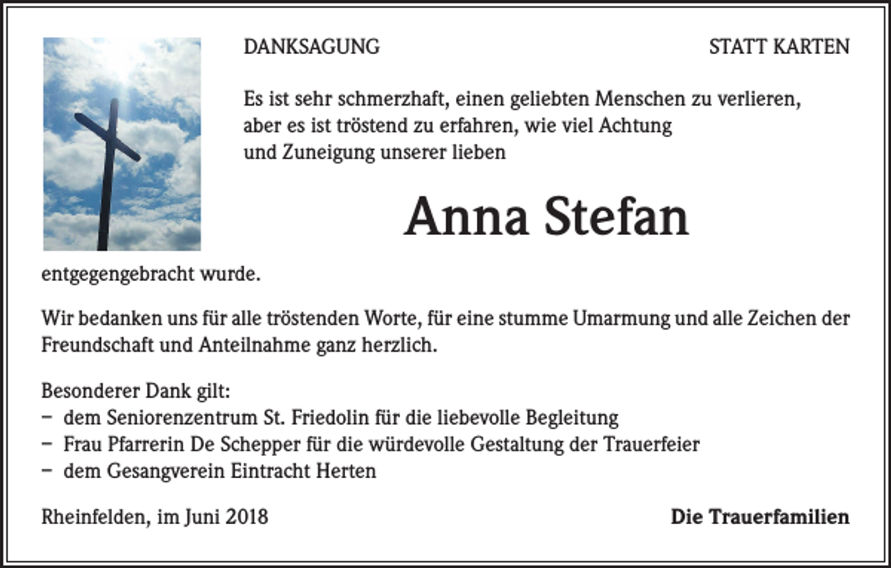 <p>DANKSAGUNG</p><p>STATT KARTEN</p><p>Es ist sehr schmerzhaft, einen geliebten Menschen zu verlieren,<br />aber es ist tröstend zu erfahren, wie viel Achtung<br />und Zuneigung unserer lieben</p><p>Anna Stefan<br />entgegengebracht wurde.<br />Wir bedanken uns für alle tröstenden Worte, für eine stumme Umarmung und alle Zeichen der<br />Freundschaft und Anteilnahme ganz herzlich.<br />Besonderer Dank gilt:<br />– dem Seniorenzentrum St. Friedolin für die liebevolle Begleitung<br />– Frau Pfarrerin De Schepper für die würdevolle Gestaltung der Trauerfeier<br />– dem Gesangverein Eintracht Herten<br />Rheinfelden, im Juni 2018</p><p>Die Trauerfamilien</p>