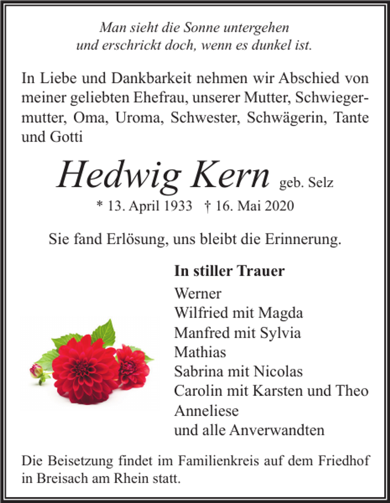 <p>Man sieht die Sonne untergehen<br />und erschrickt doch, wenn es dunkel ist.</p><p>In Liebe und Dankbarkeit nehmen wir Abschied von<br />meiner geliebten Ehefrau, unserer Mutter, Schwiegermutter, Oma, Uroma, Schwester, Schwägerin, Tante<br />und Gotti</p><p>Hedwig Kern</p><p>geb. Selz</p><p>* 13. April 1933 † 16. Mai 2020</p><p>Sie fand Erlösung, uns bleibt die Erinnerung.<br />In stiller Trauer<br />Werner<br />Wilfried mit Magda<br />Manfred mit Sylvia<br />Mathias<br />Sabrina mit Nicolas<br />Carolin mit Karsten und Theo<br />Anneliese<br />und alle Anverwandten<br />Die Beisetzung findet im Familienkreis auf dem Friedhof<br />in Breisach am Rhein statt.</p>