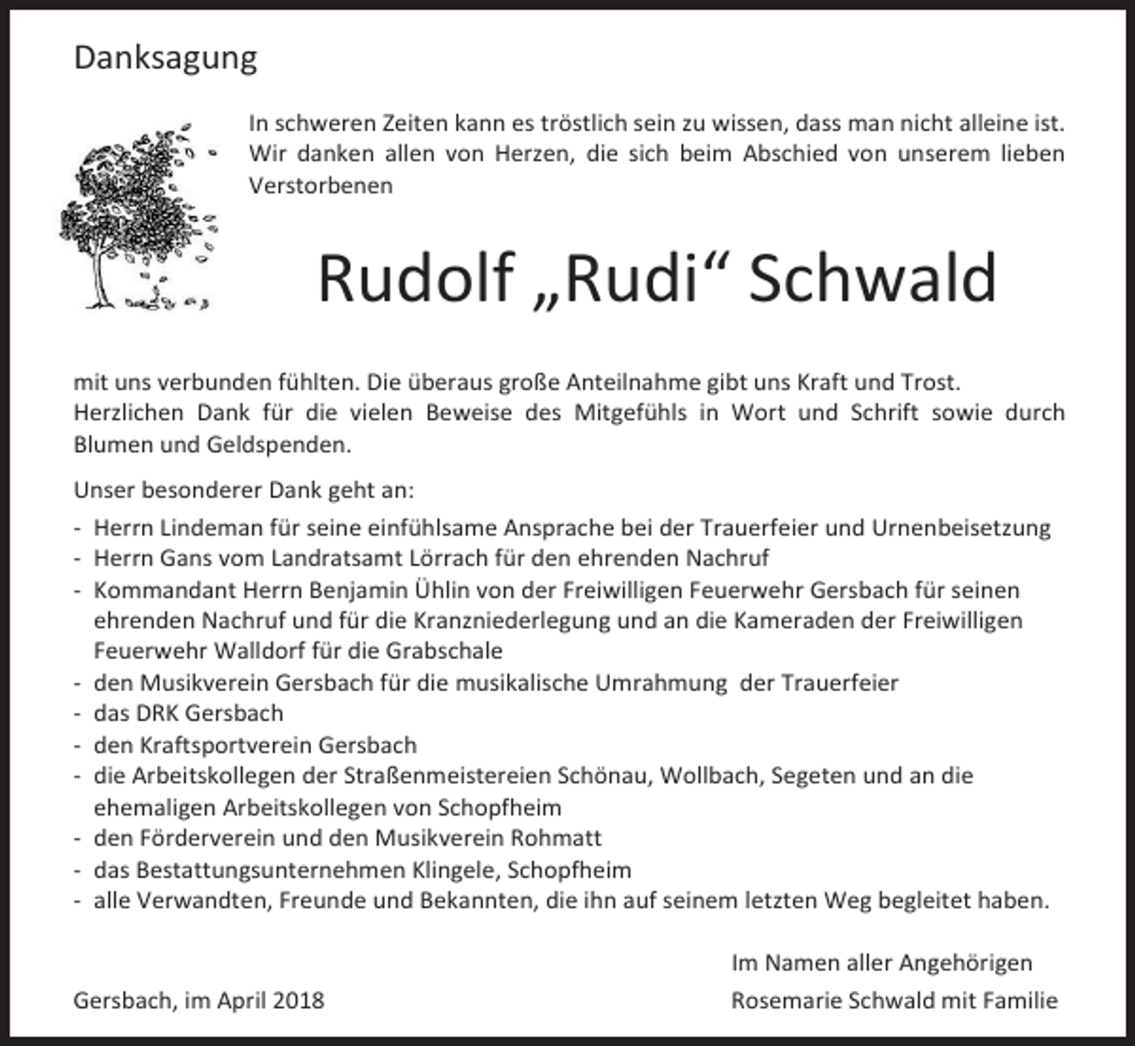 <p>Danksagung<br />In schweren Zeiten kann es tröstlich sein zu wissen, dass man nicht alleine ist.<br />Wir danken allen von Herzen, die sich beim Abschied von unserem lieben<br />Verstorbenen</p><p>Rudolf „Rudi“ Schwald<br />mit uns verbunden fühlten. Die überaus große Anteilnahme gibt uns Kraft und Trost.<br />Herzlichen Dank für die vielen Beweise des Mitgefühls in Wort und Schrift sowie durch<br />Blumen und Geldspenden.<br />Unser besonderer Dank geht an:<br />- Herrn Lindeman für seine einfühlsame Ansprache bei der Trauerfeier und Urnenbeisetzung<br />- Herrn Gans vom Landratsamt Lörrach für den ehrenden Nachruf<br />- Kommandant Herrn Benjamin Ühlin von der Freiwilligen Feuerwehr Gersbach für seinen<br />ehrenden Nachruf und für die Kranzniederlegung und an die Kameraden der Freiwilligen<br />Feuerwehr Walldorf für die Grabschale<br />- den Musikverein Gersbach für die musikalische Umrahmung der Trauerfeier<br />- das DRK Gersbach<br />- den Kraftsportverein Gersbach<br />- die Arbeitskollegen der Straßenmeistereien Schönau, Wollbach, Segeten und an die<br />ehemaligen Arbeitskollegen von Schopfheim<br />- den Förderverein und den Musikverein Rohmatt<br />- das Bestattungsunternehmen Klingele, Schopfheim<br />- alle Verwandten, Freunde und Bekannten, die ihn auf seinem letzten Weg begleitet haben.</p><p>Gersbach, im April 2018</p><p>Im Namen aller Angehörigen<br />Rosemarie Schwald mit Familie</p>