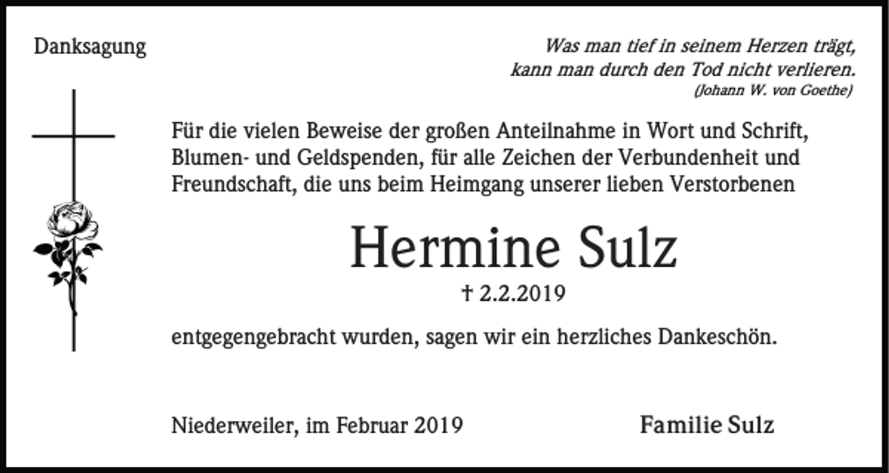 <p>Was man tief in seinem Herzen trägt,<br />kann man durch den Tod nicht verlieren.</p><p>Danksagung</p><p>(Johann W. von Goethe)</p><p>Für die vielen Beweise der großen Anteilnahme in Wort und Schrift,<br />Blumen- und Geldspenden, für alle Zeichen der Verbundenheit und<br />Freundschaft, die uns beim Heimgang unserer lieben Verstorbenen</p><p>Hermine Sulz<br />† 2.2.2019<br />entgegengebracht wurden, sagen wir ein herzliches Dankeschön.</p><p>Niederweiler, im Februar 2019</p><p>Familie Sulz</p>