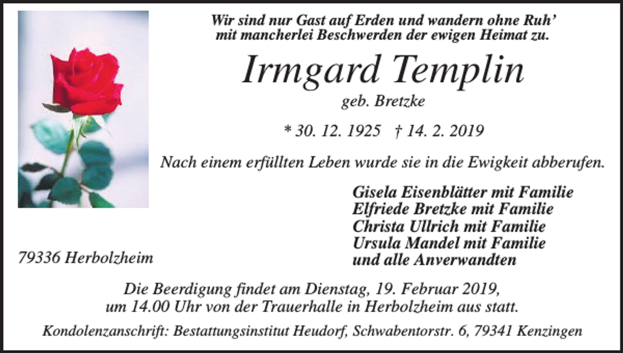 <p>Wir sind nur Gast auf Erden und wandern ohne Ruh’<br />mit mancherlei Beschwerden der ewigen Heimat zu.</p><p>Irmgard Templin<br />geb. Bretzke<br />* 30. 12. 1925 † 14. 2. 2019<br />Nach einem erfüllten Leben wurde sie in die Ewigkeit abberufen.</p><p>79336 Herbolzheim</p><p>Gisela Eisenblätter mit Familie<br />Elfriede Bretzke mit Familie<br />Christa Ullrich mit Familie<br />Ursula Mandel mit Familie<br />und alle Anverwandten</p><p>Die Beerdigung findet am Dienstag, 19. Februar 2019,<br />um 14.00 Uhr von der Trauerhalle in Herbolzheim aus statt.<br />Kondolenzanschrift: Bestattungsinstitut Heudorf, Schwabentorstr. 6, 79341 Kenzingen</p>