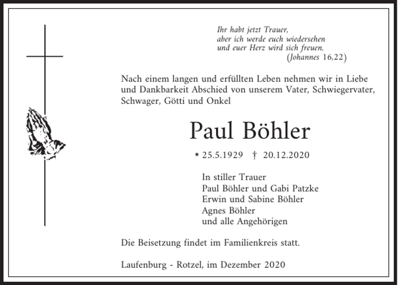 <p>Ihr habt jetzt Trauer,<br />aber ich werde euch wiedersehen<br />und euer Herz wird sich freuen.<br />(Johannes 16,22)</p><p>Nach einem langen und erfüllten Leben nehmen wir in Liebe<br />und Dankbarkeit Abschied von unserem Vater, Schwiegervater,<br />Schwager, Götti und Onkel</p><p>Paul Böhler<br />l25.5.1929 £ 20.12.2020</p><p>In stiller Trauer<br />Paul Böhler und Gabi Patzke<br />Erwin und Sabine Böhler<br />Agnes Böhler<br />und alle Angehörigen<br />Die Beisetzung findet im Familienkreis statt.<br />Laufenburg - Rotzel, im Dezember 2020</p>
