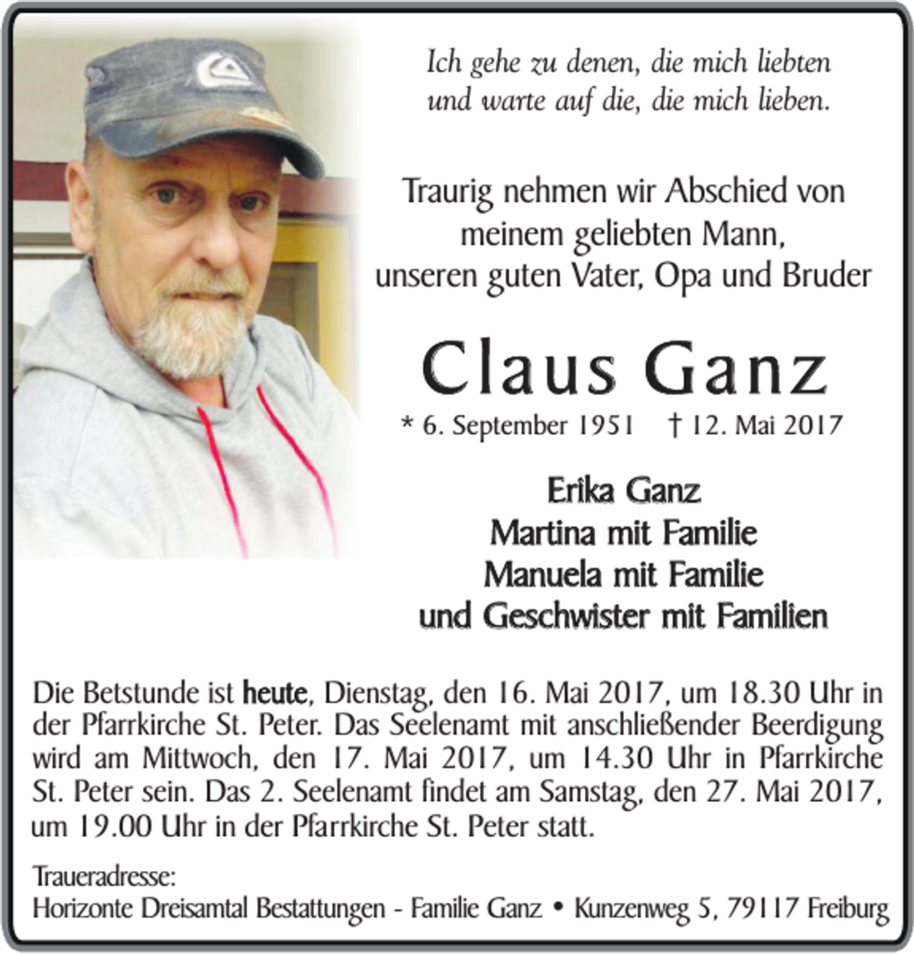 <p>Ich gehe zu denen, die mich liebten<br />und warte auf die, die mich lieben.</p><p>Traurig nehmen wir Abschied von<br />meinem geliebten Mann,<br />unseren guten Vater, Opa und Bruder</p><p>Claus Ganz<br />* 6. September 1952. Mai 2017</p><p>Erika Ganz<br />Martina mit Familie<br />Manuela mit Familie<br />und Geschwister mit Familien<br />Die Betstunde ist heute<br />heute, Dienstag, den 16. Mai 2017, um 18.30 Uhr in<br />der Pfarrkirche St. Peter. Das Seelenamt mit anschließender Beerdigung<br />wird am Mittwoch, den 17. Mai 2017, um 14.30 Uhr in Pfarrkirche<br />St. Peter sein. Das 2. Seelenamt findet am Samstag, den 27. Mai 2017,<br />um 19.00 Uhr in der Pfarrkirche St. Peter statt.<br />Traueradresse:<br />Horizonte Dreisamtal Bestattungen - Familie Ganz • Kunzenweg 5, 79117 Freiburg</p>