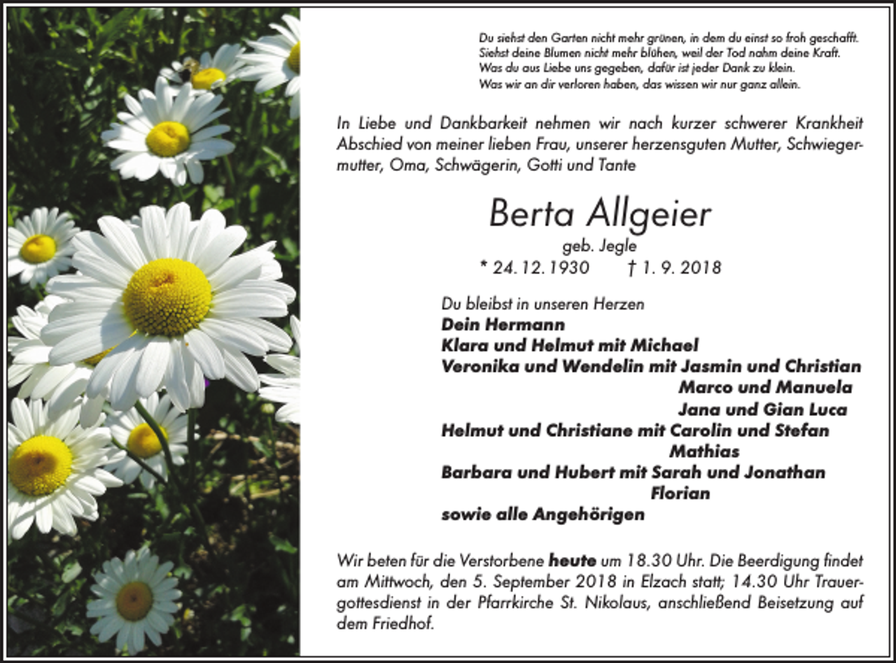 <p>Du siehst den Garten nicht mehr grünen, in dem du einst so froh geschafft.<br />Siehst deine Blumen nicht mehr blühen, weil der Tod nahm deine Kraft.<br />Was du aus Liebe uns gegeben, dafür ist jeder Dank zu klein.<br />Was wir an dir verloren haben, das wissen wir nur ganz allein.</p><p>In Liebe und Dankbarkeit nehmen wir nach kurzer schwerer Krankheit<br />­Abschied von meiner lieben Frau, unserer herzensguten Mutter, Schwiegermutter, Oma, Schwägerin, Gotti und Tante</p><p>Berta Allgeier</p><p>geb. Jegle<br />* 24. 12. 1930 † 1. 9. 2018<br />Du bleibst in unseren Herzen<br />Dein Hermann<br />Klara und Helmut mit Michael<br />Veronika und Wendelin mit Jasmin und Christian<br />Marco und Manuela<br />Jana und Gian Luca<br />Helmut und Christiane mit Carolin und Stefan<br />Mathias<br />Barbara und Hubert mit Sarah und Jonathan<br />Florian<br />sowie alle Angehörigen<br />Wir beten für die Verstorbene heute um 18.30 Uhr. Die Beerdigung findet<br />am Mittwoch, den 5. September 2018 in Elzach statt; 14.30 Uhr Trauergottesdienst in der Pfarrkirche St. Nikolaus, anschließend Beisetzung auf<br />dem Friedhof.</p>