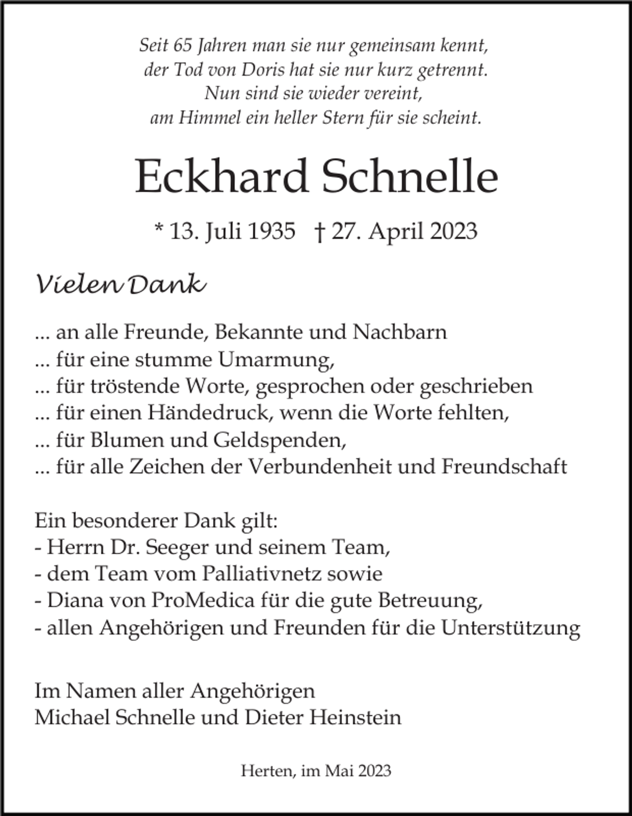 <p>Seit 65 Jahren man sie nur gemeinsam kennt,<br />der Tod von Doris hat sie nur kurz getrennt.<br />Nun sind sie wieder vereint,<br />am Himmel ein heller Stern für sie scheint.</p><p>Eckhard Schnelle<br />* 13. Juli 1935 † 27. April 2023<br />Vielen Dank<br />... an alle Freunde, Bekannte und Nachbarn<br />... für eine stumme Umarmung,<br />... für tröstende Worte, gesprochen oder geschrieben<br />... für einen Händedruck, wenn die Worte fehlten,<br />... für Blumen und Geldspenden,<br />... für alle Zeichen der Verbundenheit und Freundschaft<br />Ein besonderer Dank gilt:<br />- Herrn Dr. Seeger und seinem Team,<br />- dem Team vom Palliativnetz sowie<br />- Diana von ProMedica für die gute Betreuung,<br />- allen Angehörigen und Freunden für die Unterstützung<br />Im Namen aller Angehörigen<br />Michael Schnelle und Dieter Heinstein<br />Herten, im Mai 2023</p>