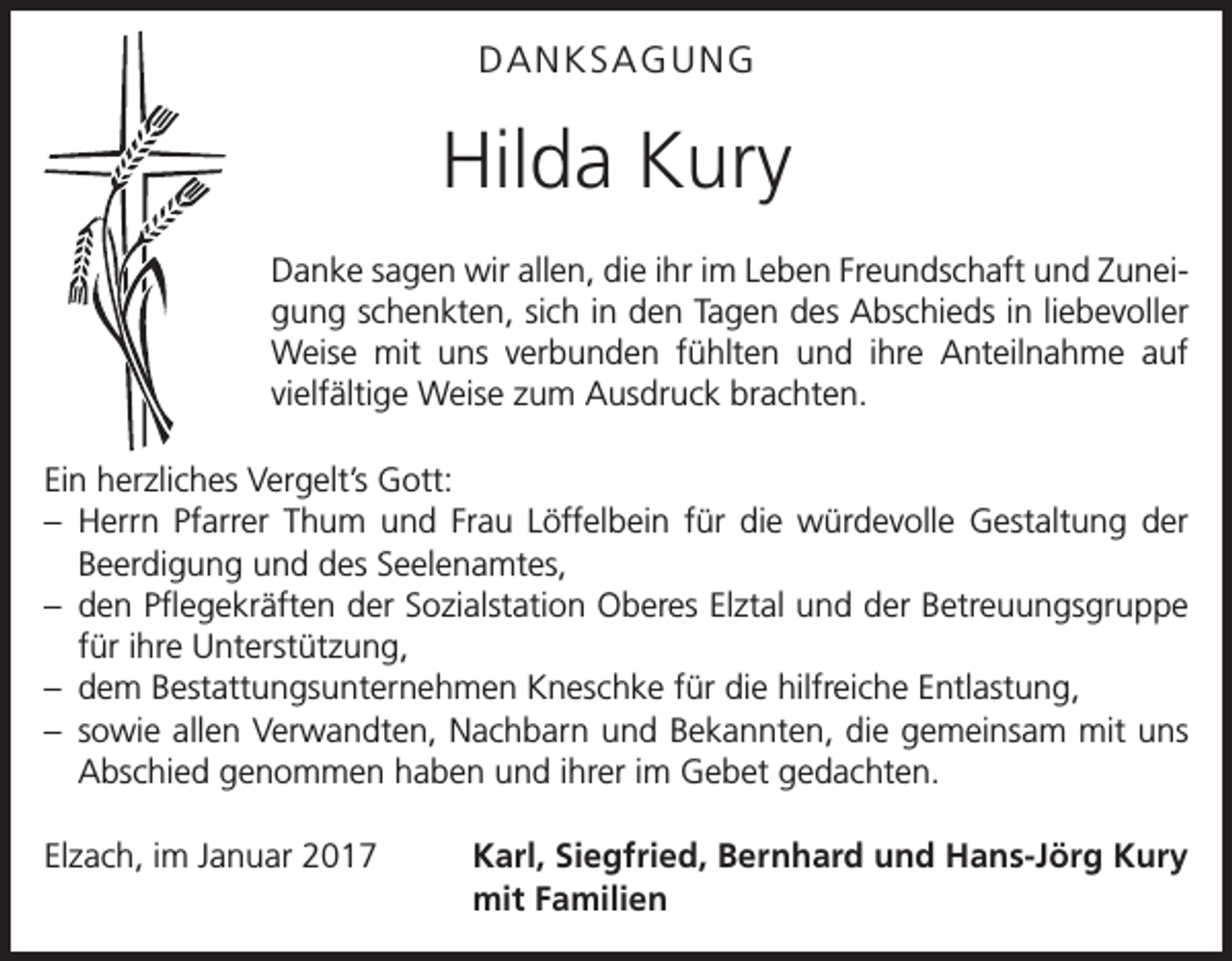 <p>DANKSAGUNG</p><p>Hilda Kury<br />Danke sagen wir allen, die ihr im Leben Freundschaft und Zunei­<br />gung schenkten, sich in den Tagen des Abschieds in liebevoller<br />Weise mit uns verbunden fühlten und ihre Anteilnahme auf<br />­vielfältige Weise zum Ausdruck brachten.<br />Ein herzliches Vergelt’s Gott:<br />– Herrn Pfarrer Thum und Frau Löffelbein für die würdevolle Gestaltung der<br />Beerdigung und des Seelenamtes,<br />– den Pflegekräften der Sozialstation Oberes Elztal und der Betreuungsgruppe<br />für ihre Unterstützung,<br />– dem Bestattungsunternehmen Kneschke für die hilfreiche Entlastung,<br />– sowie allen Verwandten, Nachbarn und Bekannten, die gemeinsam mit uns<br />Abschied genommen haben und ihrer im Gebet gedachten.<br />Elzach, im Januar 2017</p><p>Karl, Siegfried, Bernhard und Hans-Jörg Kury<br />mit Familien</p>