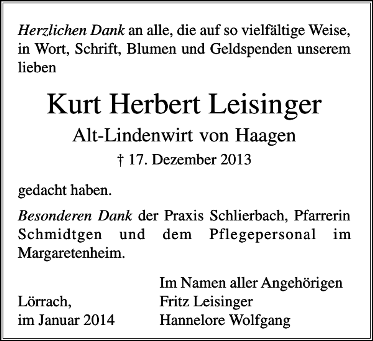 <p>Herzlichen Dank an alle, die auf so vielfältige Weise,<br />in Wort, Schrift, Blumen und Geldspenden unserem<br />lieben</p><p>Kurt Herbert Leisinger<br />Alt-Lindenwirt von Haagen<br />† 17. Dezember 2013<br />gedacht haben.<br />Besonderen Dank der Praxis Schlierbach, Pfarrerin<br />Schmidtgen und dem Pflegepersonal im<br />Margaretenheim.<br />Lörrach,<br />im Januar 2014</p><p>Im Namen aller Angehörigen<br />Fritz Leisinger<br />Hannelore Wolfgang</p>