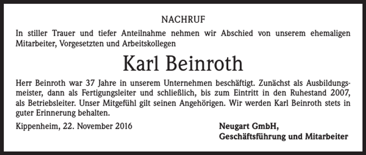 <p>NACHRUF<br />In stiller Trauer und tiefer Anteilnahme nehmen wir Abschied von unserem ehemaligen<br />Mitarbeiter, Vorgesetzten und Arbeitskollegen</p><p>Karl Beinroth<br />Herr Beinroth war 37 Jahre in unserem Unternehmen beschäftigt. Zunächst als Ausbildungsmeister, dann als Fertigungsleiter und schließlich, bis zum Eintritt in den Ruhestand 2007,<br />als Betriebsleiter. Unser Mitgefühl gilt seinen Angehörigen. Wir werden Karl Beinroth stets in<br />guter Erinnerung behalten.<br />Kippenheim, 22. November 2016 Neugart GmbH,<br />Geschäftsführung und Mitarbeiter</p>